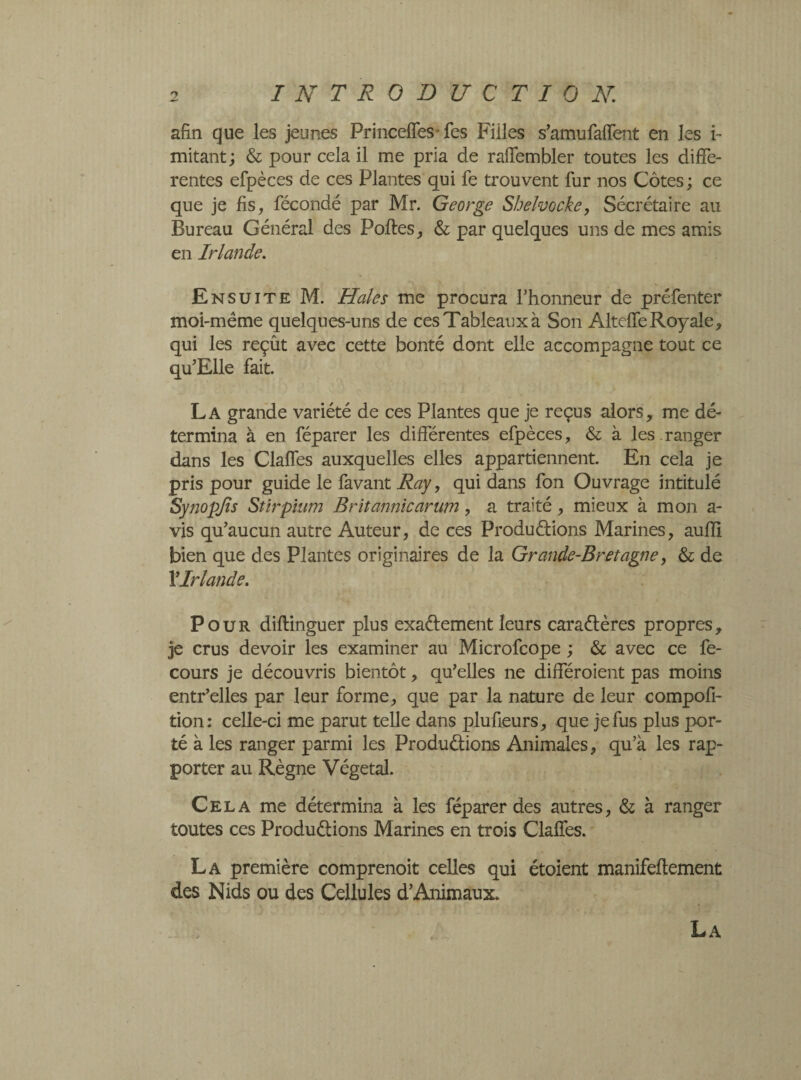 afin que les jeunes Princeffes* fes Filles s’amufaffent en les i- mitant ; & pour cela il me pria de raffembler toutes les diffe¬ rentes efpèces de ces Plantes qui fe trouvent fur nos Côtes ; ce que je fis, fécondé par Mr. George Shelvocke, Sécrétaire au Bureau Général des Polies, & par quelques uns de mes amis en Irlande. Ensuite M. Haies me procura l'honneur de préfenter moi-même quelques-uns de ces Tableaux à Son AlteffeRoyale, qui les reçût avec cette bonté dont elle accompagne tout ce qu’Elle fait. La grande variété de ces Plantes que je reçus alors, me dé¬ termina à en féparer les différentes efpèces, & à les.ranger dans les Claffes auxquelles elles appartiennent. En cela je pris pour guide le favant Ray, qui dans fon Ouvrage intitulé Synopjîs Stir plum Britannic arum, a traité, mieux à mon a- vis qu'aucun autre Auteur, de ces Produélions Marines, aufli bien que des Plantes originaires de la Grande-Bretagne, & de Y Irlande. Pour diflinguer plus exaélement leurs caraélères propres, je crus devoir les examiner au Microfcope ; & avec ce fe- cours je découvris bientôt, qu'elles ne différaient pas moins entr’elles par leur forme, que par la nature de leur compofi- tion: celle-ci me parut telle dans plufieurs, que je fus plus por¬ té à les ranger parmi les Produélions Animales, qu’à les rap¬ porter au Règne Végétal. Cela me détermina à les féparer des autres, & à ranger toutes ces Produélions Marines en trois Claffes. La première comprenoit celles qui étoient manifeflement des Nids ou des Cellules d'Animaux. La