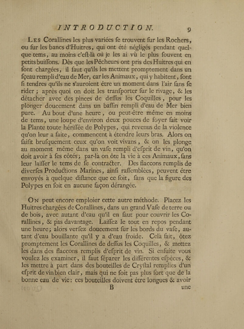 INT R ODUCTIO N. 9 Les Corallines les plus variées fe trouvent fur les Rochers, ou fur les bancs d’Huitres, qui ont été négligés pendant quel¬ que tems, au moins c’eft-là où je les ai vû le plus fouvent en petits buiffons. Dès que les Pêcheurs ont pris des Huitres qui en font chargées, il faut qu’ils les mettent promptement dans un fçeau rempli d’eau de Mer, car les Animaux, qui y habitent, font fi tendres qu’ils ne s’auroient être un moment dans l’air fans fe rider ; après quoi on doit les tranfporter fur le rivage, & les détacher avec des pinces de deffus les Coquilles, pour les plonger doucement dans un baflin rempli d’eau de Mer bien pure. Au bout d’une heure, ou peut-être même en moins de tems, une loupe d’environ deux pouces de foyer fait voir la Plante toute hériffée de Polypes, qui revenus de la violence qu’on leur a faite, commencent à étendre leurs bras. Alors on faifit brufquement ceux qu’on voit vivans, & on les plonge au moment même dans un vafe rempli d’efprit de vin, qu’on doit avoir à fes côtés ; par-là on ôte la vie à ces Animaux,fans leur laiffer le tems de fe contracter. Des flaccons remplis de diverfes Productions Marines, ainfi raffemblées, peuvent être envoyés à quelque diftance que ce foit, fans que la figure des Polypes en foit en aucune façon dérangée. O n peut encore emploier cette autre méthode. Placez les Huitres chargées de Corallines, dans un grand Vafe de terre ou de bois, avec autant d’eau qu’il en faut pour couvrir les Co¬ rallines , & pas davantage. Laiffez le tout en repos pendant une heure; alors verfez doucement fur les bords du vafe, au¬ tant d’eau bouillante qu’il y a d’eau froide. Celà fait, ôtez promptement les Corallines de deffus les Coquilles, & mettez les dans des flaccons remplis d’efprit de vin. Si enfuite vous voulez les examiner, il faut féparer les différentes efpèces, & les mettre à part dans des bouteilles de Cryftal remplies d’un efprit de vin bien clair, mais qui ne foit pas plus fort que de la bonne eau de vie : ces bouteilles doivent être longues & avoir B une