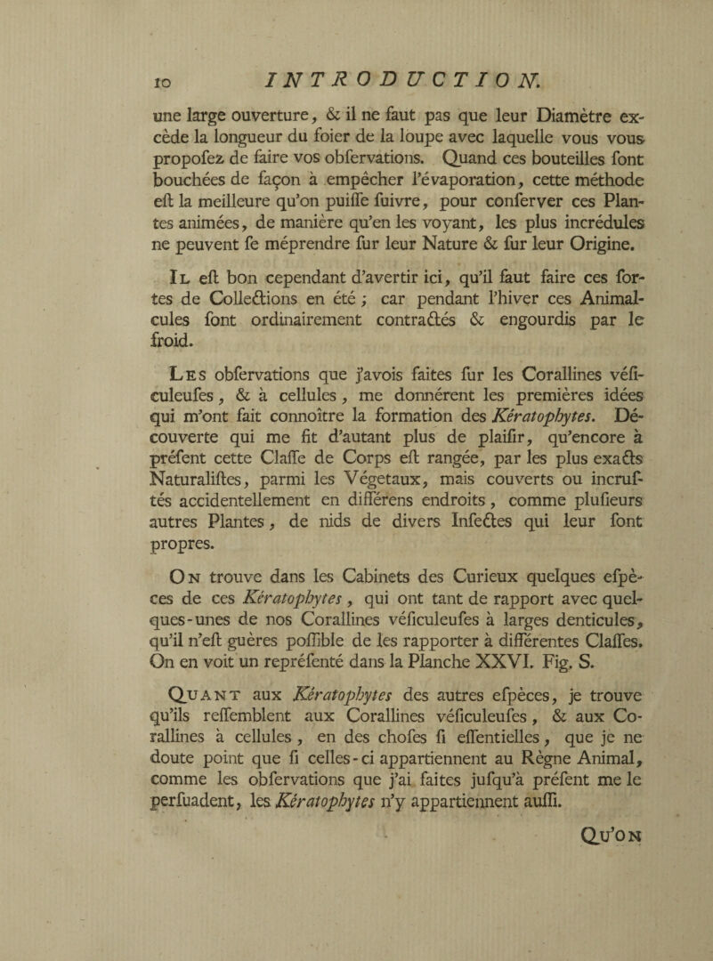 une large ouverture, & il ne faut pas que leur Diamètre ex- cède la longueur du foier de la loupe avec laquelle vous vous propofeâ de faire vos obfervations. Quand ces bouteilles font bouchées de façon à empêcher l’évaporation, cette méthode efl la meilleure qu’on puiffe fuivre, pour confer ver ces Plan¬ tes animées, de manière qu’en les voyant, les plus incrédules ne peuvent fe méprendre fur leur Nature & fur leur Origine. Il efl bon cependant d’avertir ici, qu’il faut faire ces for¬ tes de Colledions en été ; car pendant l’hiver ces Animal¬ cules font ordinairement contradés & engourdis par le froid. Les obfervations que j’avois faites fur les Corallines véfi- culeufes, & à cellules , me donnèrent les premières idées qui m’ont fait connoître la formation des Kératophytes. Dé¬ couverte qui me fit d’autant plus de plaifir, qu’encore à préfent cette ClafTe de Corps efl rangée, par les plus exads Naturalises, parmi les Végétaux, mais couverts ou incruf- tés accidentellement en différens endroits, comme plufieurs autres Plantes, de nids de divers Infedes qui leur font propres. On trouve dans les Cabinets des Curieux quelques efpè- ces de ces Kératophytes , qui ont tant de rapport avec quel¬ ques-unes de nos Corallines véficuleufes à larges denticules, qu’il n’efl gu ères poffible de les rapporter à différentes Claffes. On en voit un repréfenté dans la Planche XXVI. Fig. S. Quant aux Kératophytes des autres efpèces, je trouve qu’ils reifemblent aux Corallines véficuleufes, & aux Co¬ rallines à cellules , en des chofes fi effentielles, que je ne doute point que fi celles - ci appartiennent au Règne Animal, comme les obfervations que j’ai faites jufqu’à préfent me le perfuadent, les Kératophytes n’y appartiennent auffi. Qu’on