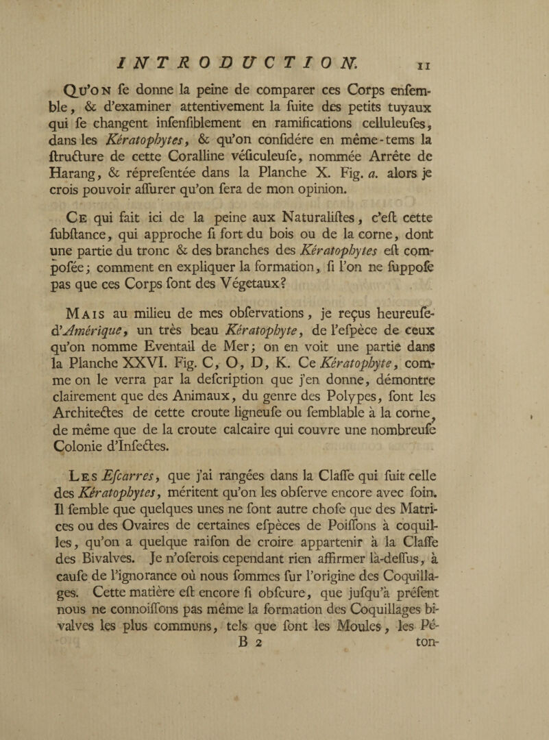 Qu’on fe donne la peine de comparer ces Corps enfem- ble, & d’examiner attentivement la fuite des petits tuyaux qui fe changent infenfiblement en ramifications celluleufes, dans les Kératophytes, & qu’on confidére en même-tems la ftruCture de cette Coralline véficuleufe, nommée Arrête de Harang, & réprefentée dans la Planche X. Fig. a. alors je crois pouvoir alfurer qu’on fera de mon opinion. Ce qui fait ici de la peine aux Naturaliftes, c’efi: cette fubflance, qui approche fi fort du bois ou de la corne, dont une partie du tronc & des branches des Kératophytes efi: corn- pofée; comment en expliquer la formation, fi l’on ne fuppofe pas que ces Corps font des Végétaux? Mais au milieu de mes obfervations, je reçus heureufe- d'Amérique, un très beau Kératophyte, de l’efpèce de ceux qu’on nomme Eventail de Mer; on en voit une partie dans la Planche XXVI. Fig. C, O, D, K. Ce Kératophyte, com¬ me on le verra par la defcription que j’en donne, démontre clairement que des Animaux, du genre des Polypes, font les Architectes de cette croûte ligneufe ou femblable à la corne de même que de la croûte calcaire qui couvre une nombreufe Colonie d’Infeétes. Les Efcarres, que j’ai rangées dans la Clalfe qui fuit celle des Kératophytes y méritent qu’on les obferve encore avec foin. Il femble que quelques unes ne font autre chofe que des Matri¬ ces ou des Ovaires de certaines efpèces de Poilfons à coquil¬ les, qu’on a quelque raifon de croire appartenir à la Clalfe des Bivalves. Je n’oferois cependant rien affirmer là-delfus, à caufe de l’ignorance où nous femmes fur l’origine des Coquilla¬ ges. Cette matière efi: encore fi obfcure, que jufqu’à préfent nous ne connoilfons pas même la formation des Coquillages bi¬ valves les plus communs, tels que font les Moules, les Pé- B 2 ton-
