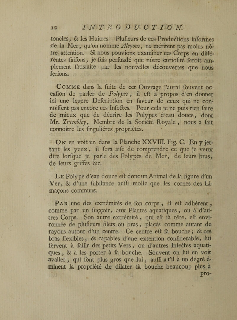 tondes, & les Huitres. Plufieurs de ces Produélions informes de la Mer, qu’on nomme Alcyons, ne méritent pas moins nô¬ tre attention. Si nous pouvions examiner ces Corps en diffé¬ rentes faifons, je fuis perfuadé que nôtre curiofité feroit am¬ plement fatisfaite par les nouvelles découvertes que nous ferions. Comme dans la fuite de cet Ouvrage j’aurai fouvent oc- cafion de parler de Polypes, il eft à propos d’en donner ici une légère Defcription en faveur de ceux qui ne con- noiffent pas encore ces Infeétes. Pour cela je ne puis rien faire de mieux que de décrire les Polypes d’eau douce, dont Mr. Trembley, Membre de la Société Royale , nous a fait connoitre les fmguliéres propriétés. On en voit un dans la Planche XXVIII. Fig. C. En y jet- îant les yeux, il fera aifé de comprendre ce que je veux dire lorfque je parle des Polypes de Mer, de leurs bras, de leurs griffes &c. Le Polype d’eau douce eft donc un Animal de la figure d’un Ver, & d’une fubftance auiïi molle que les cornes des Li¬ maçons communs. Par une des extrémités de fon corps, il eft adhérent, comme par un fuççoir, aux Plantes aquatiques, ou à d’au¬ tres Corps. Son autre extrémité, qui eft fa tête, eft envi¬ ronnée de plufieurs filets ou bras, placés comme autant de rayons autour d’un centre. Ce centre eft fa bouche ; & ces bras flexibles, & capables d’une extention confiderable, lui fervent à faifir des petits Vers , ou d’autres Infeétes aquati¬ ques , & à les porter à fa bouche. Souvent on lui en voit avaller , qui font plus gros que lui, auïïi a-t’il à un dégré é- minent la propriété de dilater fa bouche beaucoup plus à Pr(>