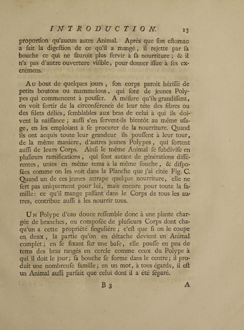 proportion qu’aucun autre Animal. Après que fon eftomac a fait la digeftion de ce qu’il a mangé, il rejette par fa bouche ce qui ne fauroit plus fervir à fa nourriture ; & il n’a pas d’autre ouverture vifible, pour donner iffue à fes ex- crémens. Au bout de quelques jours , fon corps paroit hériffé de petits boutons ou mammelons, qui font de jeunes Poly¬ pes qui commencent à pouffer. A méfure qu’ils grandiffent, dn voit fortir de la circonférence de leur tête des fibres ou des filets déliés, femblables aux bras de celui à qui ils doi¬ vent la naiffance ; auffi s’en fervent-ils bientôt au même ufa- ge, en les emploiant à fe procurer de la nourriture. Quand ils ont acquis toute leur grandeur ils pouffent à leur tour, de la même manière, d’autres jeunes Polypes, qui fortent auffi de leurs Corps. Ainfi le même Animal fe fubdivife en plufieurs ramifications, qui font autant de générations diffé¬ rentes , unies en même tems à la même fouche, & difpo- fées comme on les voit dans la Planche que j’ai citée Fig. C. Quand un de ces jeunes attrape quelque nourriture, elle ne fert pas uniquement pour lui, mais encore pour toute la fa¬ mille : ce qu’il mange paffant dans le Corps de tous les au¬ tres, contribue auffi à les nourrir tous. U N Polype d’eau douce reffemble donc à une plante char¬ gée de branches, ou compofée de plufieurs Corps dont cha- qu’un a cette propriété fmguliére ; c’efl que fi on le coupe en deux, la partie qu’on en détache devient un Animal complet ; en fe fixant fur une bafe, elle pouffe en peu de tems des bras rangés en cercle comme ceux du Polype à qui il doit le jour; fa bouche fe forme dans le centre; il pro¬ duit une nombreufe famille; en un mot, à tous égards, il efl un Animal auffi parfait que celui dont il a été féparé, B3 A