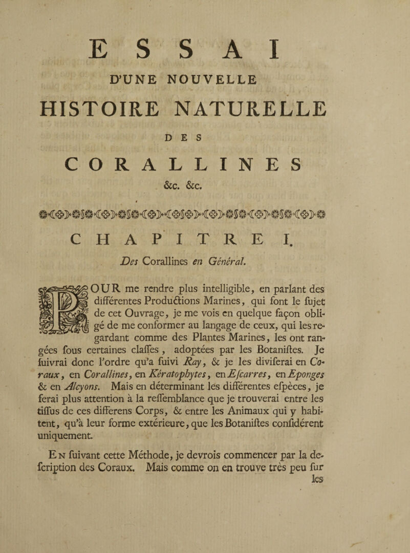 E S S A I D’UNE NOUVELLE HISTOIRE NATURELLE DES CORALLINES &c. &c. CHAPITRE I. Des Corallines en Général. OUR me rendre plus intelligible, en parlant des différentes Productions Marines, qui font le fujet de cet Ouvrage, je me vois en quelque façon obli¬ gé de me conformer au langage de ceux, qui les re¬ gardant comme des Plantes Marines, les ont ran¬ gées fous certaines claffes , adoptées par les Botaniftes. Je luivrai donc Tordre qu'a fuivi Ray, & je les diviferai en Co- vaux, en Corallines, en Kératophytes, en E[carres, en Eponges & en Alcyons. Mais en déterminant les différentes efpèces, je ferai plus attention à la reffemblance que je trouverai entre les tiffus de ces differens Corps, & entre les Animaux qui y habi¬ tent, qu’à leur forme extérieure, que les Botaniftes considèrent uniquement En fuivant cette Méthode, je devrois commencer par la de- fcription des Coraux, Mais comme on en trouve très peu fur les