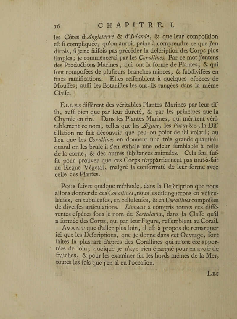 les Côtes (T Angleterre & & Irlande, & que leur compofition eft fi compliquée, qu’on auroit peine à comprendre ce que j’en dirois, fi je ne faifois pas précéder la defcription des Corps plus fimples; je commencerai par les Corallines. Par ce mot j’entens des Productions Marines, qui ont la forme de Plantes, & qui font compofées de plufieurs branches minces, & fubdivifées en fines ramifications. Elles relfemblent à quelques efpèces de Mouffes; auffi les Botaniftes les ont-ils rangées dans la même Clalfe. Elles différent des véritables Plantes Marines par leur tifi fu, aulfi bien que par leur dureté, & par les principes que la Chymie en tire. Dans les Plantes Marines, qui méritent véri¬ tablement ce nom, telles que les Algues, les Fucus &c., la Dif- tillation ne fait découvrir que peu ou point de fel volatil ; au lieu que les Corallines en donnent une très grande quantité : quand on les brûle il s’en exhale une odeur femblable à celle de la corne, & des autres fubftances animales. Cela feul fuf- fit pour prouver que ces Corps n’appartiennent pas tout-à-fait au Règne Végétal, malgré la conformité de leur forme avec celle des Plantes. Pour fuivre quelque méthode, dans la Defcription que nous allons donner de ces Corallines, nous les diflinguerons en véficu- leufes, en tubuleufes, en celluleufes, & en Corallines compofées de diverfes articulations. Linnœus a compris toutes ces diffé¬ rentes efpèces fous le nom de Sertularia, dans la Clafîe qu’il a formée des Corps, qui par leur Figure, refTemblent au Corail. Avant que d’aller plus loin, il eft à propos de remarquer ici que les Defcriptions, que je donne dans cet Ouvrage, font faites la pluspart d’après des Corallines qui m’ont été appor¬ tées de loin ; quoique je n’aye rien épargné pour en avoir de fraiches, & pour les examiner fur les bords mêmes de la Mer, toutes les fois que j’en ai eu l’occafion.