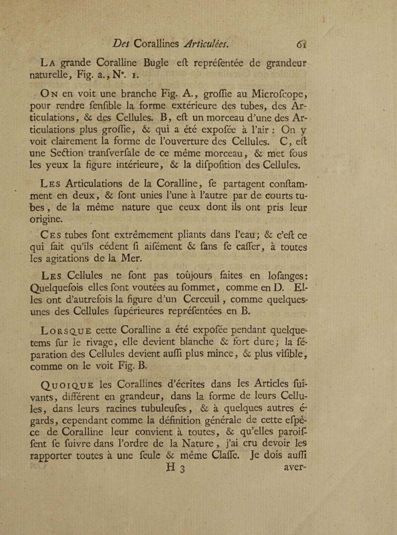 La grande Coralline Bugle ell repréfentée de grandeur naturelle, Fig. a., N*, i. On en voit une branche Fig. A., grofïïe au Microfcope, pour rendre fenfible la forme extérieure des tubes, des Ar¬ ticulations, & des Cellules. B, ell un morceau d'une des Ar¬ ticulations plus groiïie, & qui a été expofée à l'air : On y voit clairement la forme de l'ouverture des Cellules. C, ell une Seélion tranfverfale de ce même morceau, & met fous les yeux la figure intérieure, & la difpofition des Cellules. Les Articulations de la Coralline, fe partagent conflam- ment en deux, & font unies l'une à l'autre par de courts tu¬ bes , de la même nature que ceux dont ils ont pris leur origine. Ces tubes font extrêmement pliants dans l'eau; & c’ell ce qui fait qu’ils cèdent fi aifément &; fans fe calfer, à toutes les agitations de la Mer. Les Cellules ne font pas toujours faites en lofanges: Quelquefois elles font voûtées au fommet, comme en D. El¬ les ont d'autrefois la figure d’un Cerceuil, comme quelques- unes des Cellules fupérieures repréfentées en B. Lors qjj e cette Coralline a été expofée pendant quelque- tems fur le rivage, elle devient blanche & fort dure; la fé- paration des Cellules devient aufli plus mince, & plus vifible, comme on le voit Fig. B. Quo IQ.UE les Corallines d'écrites dans les Articles fui- vants, différent en grandeur, dans la forme de leurs Cellu¬ les, dans leurs racines tubuleufes, & à quelques autres ér gards, cependant comme la définition générale de cette efpè- ce de Coralline leur convient à toutes, & qu'elles paroiF fent fe fuivre dans l'ordre de la Nature, j’ai cru devoir les rapporter toutes à une feule & même Claffe. Je dois auffi îf 3 aver-