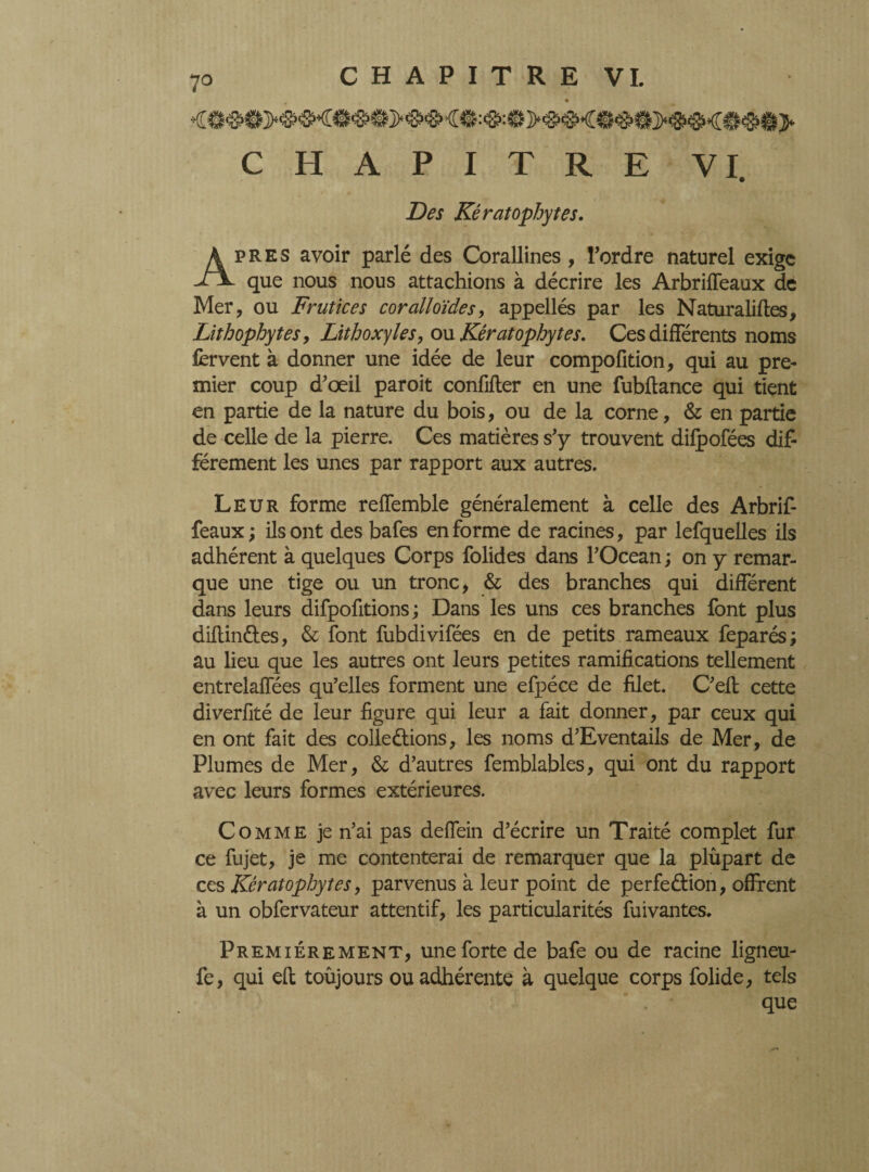 CHAPITRE VI. Des Kératophytes. près avoir parlé des Corallines, Tordre naturel exige -Fx. que nous nous attachions à décrire les Arbriffeaux de Mer, ou Frutices coralloïdes, appellés par les Naturalises, Lithophytes, Lithoxyïes, ou Kératophytes. Ces différents noms fervent à donner une idée de leur compofition, qui au pre¬ mier coup d’œil paroit confifter en une fubftance qui tient en partie de la nature du bois, ou de la corne, & en partie de celle de la pierre. Ces matières s’y trouvent difpofées dif- férement les unes par rapport aux autres. Leur forme reffemble généralement à celle des Arbrif¬ feaux; ils ont des bafes en forme de racines, par lefquelles ils adhérent à quelques Corps folides dans TOcean ; on y remar¬ que une tige ou un tronc, & des branches qui différent dans leurs difpofitions ; Dans les uns ces branches font plus diftinâies, & font fubdivifées en de petits rameaux feparés; au lieu que les autres ont leurs petites ramifications tellement entrelaffées qu’elles forment une efpéce de filet. C’eft cette diverfité de leur figure qui leur a fait donner, par ceux qui en ont fait des collections, les noms d’Eventails de Mer, de Plumes de Mer, & d’autres fembiables, qui ont du rapport avec leurs formes extérieures. Comme je n’ai pas deffein d’écrire un Traité complet fur ce fujet, je me contenterai de remarquer que la plupart de ces Kératophytes, parvenus à leur point de perfection, offrent à un obfervateur attentif, les particularités fuivantes. Premièrement, une forte de bafe ou de racine ligneu- fe, qui eft toûjours ou adhérente à quelque corps folide, tels