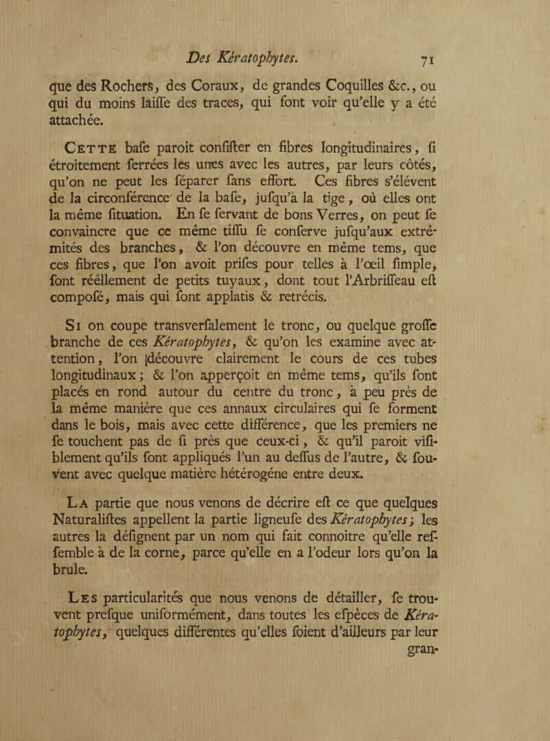 que des Rochers, des Coraux, de grandes Coquilles &c., ou qui du moins laifle des traces, qui font voir qu'elle y a été attachée. Cette bafe paroit confifter en fibres Iongitudinaires, fi étroitement ferrées les unes avec les autres, par leurs côtés, qu’on ne peut les féparer fans effort. Ces fibres s’élèvent de la circonférence de la bafe, jufqu’à la tige, où elles ont la même fituation. En fe fervant de bons Verres, on peut fe convaincre que ce même tiflii fe conferve jufqu’aux extré¬ mités des branches, & l’on découvre en même tems, que ces fibres, que l’on avoit prifes pour telles à l’œil fimple, font réêllement de petits tuyaux, dont tout l’Arbrifîeau eft compofé, mais qui font applatis & rétrécis. Si on coupe transverfalement le tronc, ou quelque groffe branche de ces Kêratophytes, & qu’on les examine avec at¬ tention, l’on [découvre clairement le cours de ces tubes longitudinaux; & l’on apperçoit en même tems, qu’ils font placés en rond autour du centre du tronc, à peu près de la même manière que ces annaux circulaires qui fe forment dans le bois, mais avec cette différence, que les premiers ne fe touchent pas de fi près que ceux-ci, & qu’il paroit vifi- blement qu’ils font appliqués l’un au deffiis de l’autre, & fou¬ lent avec quelque matière hétérogène entre deux. La partie que nous venons de décrire eft ce que quelques Naturaliftes appellent la partie ligneufe des Kêratophytes ; les autres la défignent par un nom qui fait connoitre qu’elle refi femble à de la corne, parce quelle en a l’odeur lors qu’on la brûle. Les particularités que nous venons de détailler, fe trou¬ vent prefque uniformément, dans toutes les efpèces de Kéra- tophytesy quelques différentes qu’elles foient d’ailleurs par leur gran-