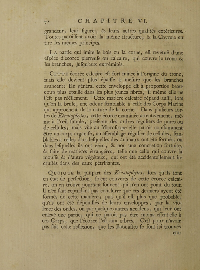 grandeur, leur figure , & leurs autres qualités extérieures. • Toutes paroiflent avoir la même ftruéture, & la Chymie en tire les mêmes principes. La partie qui imite le bois ou la corne, eft revêtue d’une efpèce d’écorce pierreufe ou calcaire, qui couvre le tronc & les branches, jufqu’aux extrémités. Cette écorce calcaire eft fort mince à l’origine du tronc, mais elle devient plus épaifte à mefure que les branches avancent: En général cette enveloppe eft à proportion beau¬ coup plus épaifte dans les plus jeunes fibres, fi même elle ne l’eft pas réellement. Cette matière calcaire répand auftl, lors qu’on la brûle, une odeur femblable à celle des Corps Marins qui approchent de la nature de la corne. Dans plufieurs for¬ tes de Kératophytes 9 cette écorce examinée attentivement, mê¬ me à l’œil fimple, préfente des ordres réguliers de pores ou de cellules ; mais vûe au Microfcope elle paroit conftamment être un corps organifé, un aftemblage régulier de cellules, fem- blables a celles dans lefquelles des animaux ont été formés, ou dans lefquelles ils ont vécu, & non une concretion fortuite, & faite de matières étrangères, telle que celle qui couvre la mou fie & d’autre végétaux, qui ont été accidentellement in¬ cru ftés dans des eaux pétrifiantes. Quoiq_ue la plupart des Kératophytes y lors qu’ils font en état de perfe&ion, foient couverts de cette écorce calcai¬ re, on en trouve pourtant fouvent qui n’en ont point du tout. Il n’en faut cependant pas conclurre que ces derniers ayent été formés de cette manière ; puis qu’il eft plus que probable, qu’ils ont été dépouillés de leurs enveloppes , par la vio¬ lence des ondes, ou par quelques autres accidens, qui leur ont enlevé une partie, qui ne paroit pas être moins eftentielle à ces Corps, que l’écorce l’eft aux arbres. C’eft pour n’avoir pas fait cette refléxion, que les Botaniftes fe font ici trouvés cm- /