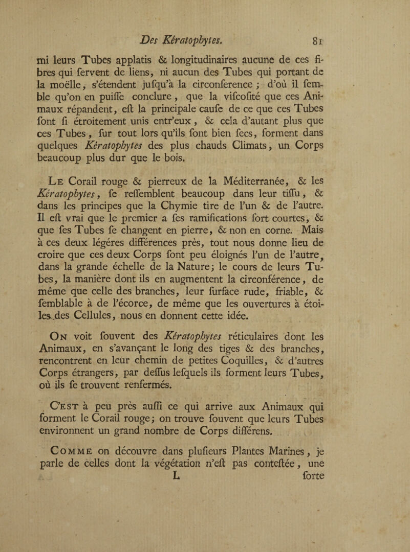 mi leurs Tubes applatis & longitudinales aucune de ces fi¬ bres qui fervent de liens, ni aucun des Tubes qui portant de la moelle, s’étendent jufqu’à la circonférence ; d’où il fem~ ble qu’on en puiffe conclure, que la vifcofité que ces Ani¬ maux répandent, effc la principale caufe de ce que ces Tubes font fi étroitement unis entr’eux, & cela d’autant plus que ces Tubes, fur tout lors qu’ils font bien fees, forment dans quelques Kératophytes des plus chauds Climats, un Corps beaucoup plus dur que le bois. Le Corail rouge & pierreux de la Méditerranée, & les Kératophytes, fe reffemblent beaucoup dans leur tiffu, & dans les principes que la Chymie tire de l’un & de l’autre. Il efl: vrai que le premier a fes ramifications fort courtes, & que fes Tubes fe changent en pierre, & non en corne. Mais à ces deux légères différences près, tout nous donne lieu de croire que ces deux Corps font peu éloignés l’un de l’autre 9 dans la grande échelle de la Nature ; le cours de leurs Tu¬ bes, la manière dont ils en augmentent la circonférence, de même que celle des branches, leur furface rude, friable, & femblable à de l’écorce, de même que les ouvertures à étoi¬ les .des Cellules, nous en donnent cette idée. On voit fou vent des Kératophytes réticulaires dont les Animaux, en s’avançant le long des tiges & des branches, rencontrent en leur chemin de petites Coquilles, & d’autres Corps étrangers, par deffus lefquels ils forment leurs Tubes, où ils fe trouvent renfermés. C’est à peu près auiïi ce qui arrive aux Animaux qui forment le Corail rouge ; on trouve fou vent que leurs Tubes environnent un grand nombre de Corps différens. Comme on découvre dans plufieurs Plantes Marines, je parle de celles dont la végétation n’eit pas conteflée, une L forte