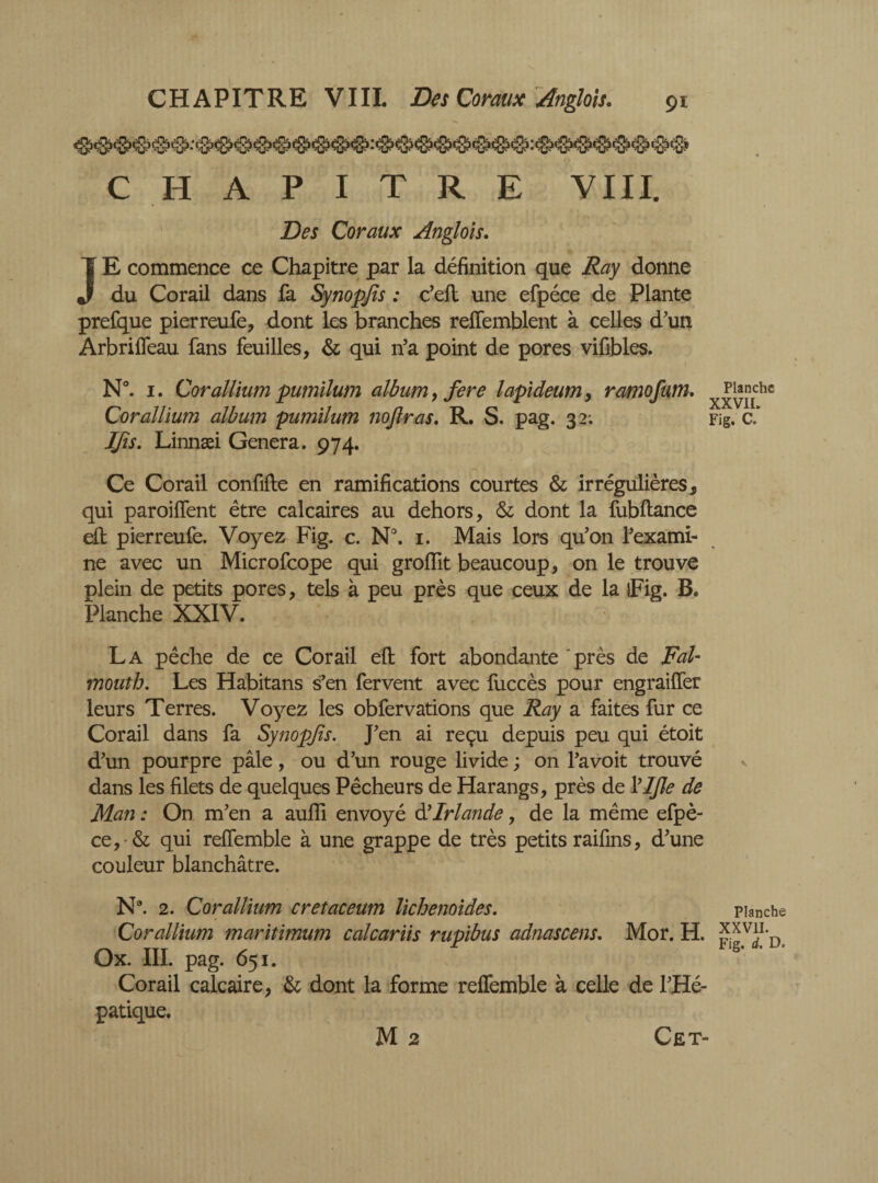 CHAPITRE VIII. Des Coraux Anglois. JE commence ce Chapitre par la définition que Ray donne du Corail dans fa Synopjïs : c’efl une efpéce de Plante prefque pierreufe, dont les branches relfemblent à celles d'un Arbrilfeau fans feuilles, & qui n’a point de pores vifibles. N°. 1. Cor allium pumilum album, fere lapideum, ramofum. Cor allium album pumilum nojlras. R. S. pag. 32; IJis. Linnæi Genera. 974. Ce Corail confide en ramifications courtes & irrégulières, qui paroilfent être calcaires au dehors, & dont la fubftance efh pierreufe. Voyez Fig. c. N°. 1. Mais lors qu'on l'exami¬ ne avec un Microfcope qui grolïït beaucoup, on le trouve plein de petits pores, tels à peu près que ceux de la îFig. B. Planche XXIV. La pêche de ce Corail eft fort abondante 'près de Fal¬ mouth. Les Habitans s'en fervent avec fuccès pour engraiffer leurs Terres. Voyez les obfervations que Ray a faites fur ce Corail dans fa Synopjïs. J'en ai reçu depuis peu qui étoit d'un pourpre pâle, ou d'un rouge livide ; on l'avoit trouvé dans les filets de quelques Pêcheurs de Harangs, près de Vljle de Man : On m'en a aufli envoyé à'Irlande, de la même efpè- ce, •& qui relfemble à une grappe de très petits raifins, d'une couleur blanchâtre. N9. 2. Corallium cretaceum lichenoides. Cor allium maritimum calcariis rupibus adnascens. Mor. H. Ox. III. pag. 651. Corail calcaire, & dont la forme relfemble à celle de l'Hé- patique. M 2 Planche XXVII. Fig. C. Planche XXVII. Fig. d. D. Cet-