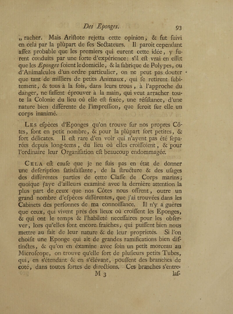 ,, racher. Mais Ariflote rejetta cette opinion, & fut fuivi en cela par la plupart de Tes Se&ateurs. Il paroit cependant affez probable que les premiers qui eurent cette idée, y fu¬ rent conduits par une forte d'expérience : s’il efb vrai en effet que les Eponges foient le domicile, & la fabrique de Polypes, ou d’Animalcules d'un ordre particulier, on ne peut pas douter que tant de milliers de petits Animaux, qui fe retirent fubi- tement, & tous à la fois, dans leurs trous , à l'approche du danger, ne faffent éprouver à la main, qui veut arracher tou¬ te la Colonie du lieu où elle efl fixée, une réfiflance, d’une nature bien différente de l'impreffion, que feroit fur elle un corps inanimé. Les efpèces d'Eponges qu'on trouve fur nos propres Cô¬ tes, font en petit nombre, & pour la plûpart fort petites, & fort délicates. Il efl rare d'en voir qui n'ayent pas été fepa- rées depuis long-tems, du lieu où elles croiffoient, & pour l'ordinaire leur Organifation efl beaucoup endommagée. Cela efl caufe que je ne fuis pas en état de donner une defcription fatisfaifante, de la flruélure & des ufages des différentes parties de cette Claffe de Corps marins; quoique j'aye d'ailleurs examiné avec la dernière attention la plus part de ceux que nos Côtes nous offrent, outre un grand nombre d'efpèces différentes, que j’ai trouvées dans les Cabinets des perfonnes de ma connoiffance. Il n'y a guères que ceux, qui vivent près des lieux où croiffent les Eponges, & qui ont le temps & l’habileté neceffaires pour les obfer- ver, lors qu'elles font encore fraiches, qui puiffent bien nous mettre au fait de leur nature & de leur propriétés. Si l’on choifit une Eponge qui ait de grandes ramifications bien dif- tinéles, & qu'on en éxamine avec foin un petit morceau au Microfcope, on trouve qu'elle fort de plufieurs petits Tubes, qui, en s’étendant & en s'élévant, pouffent des branches de coté, dans toutes fortes de directions. Ces branches s’entre- M 3 laf-