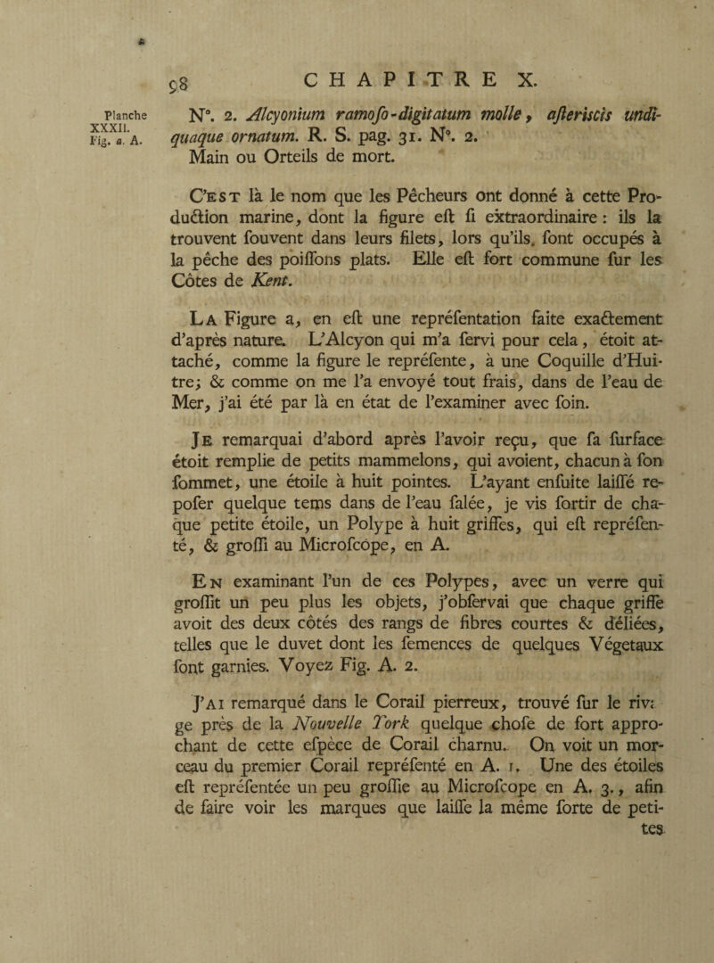 * Planche XXXII. Fig. a. A. SB N°. 2. Alcy onium ramofo - digit at um molle, ajïeriscîs undi- quaque ornatum. R. S. pag. 31. N9. 2. Main ou Orteils de mort. Ce s t là le nom que les Pêcheurs ont donné à cette Pro¬ duction marine, dont la figure eft fi extraordinaire : ils la trouvent fouvent dans leurs filets, lors qu’ils, font occupés à la pêche des poiffons plats. Elle eft fort commune fur les Côtes de Kent. La Figure a, en eft une repréfentation faite exactement d’après nature. L’Alcyon qui m’a fervi pour cela , étoit at¬ taché, comme la figure le repréfente, à une Coquille d’Hui- tre; & comme on me l’a envoyé tout frais, dans de l’eau de Mer, j’ai été par là en état de l’examiner avec foin. Je remarquai d’abord après l’avoir reçu, que fa furface étoit remplie de petits mammelons, qui avoient, chacun à fon fommet, une étoile à huit pointes. L’ayant enfuite laiffé re- pofer quelque terns dans de l’eau falée, je vis fortir de cha¬ que petite étoile, un Polype à huit griffes, qui eft repréfen- té, & groffi au Microfcôpe, en A. En examinant l’un de ces Polypes, avec un verre qui groffit un peu plus les objets, j’obfervai que chaque griffé avoit des deux côtés des rangs de fibres courtes &; déliées, telles que le duvet dont les femences de quelques Végétaux font garnies. Voyez Fig. A. 2. J’ai remarqué dans le Corail pierreux, trouvé fur le riv; ge près de la Nouvelle Tork quelque chofe de fort appro¬ chant de cette efpèce de Corail charnu.. On voit un mor¬ ceau du premier Corail repréfenté en A. 1. Une des étoiles eft repréfentée un peu groifie au Microfcope en A. 3., afin de faire voir les marques que lailfe la même forte de peti¬ tes