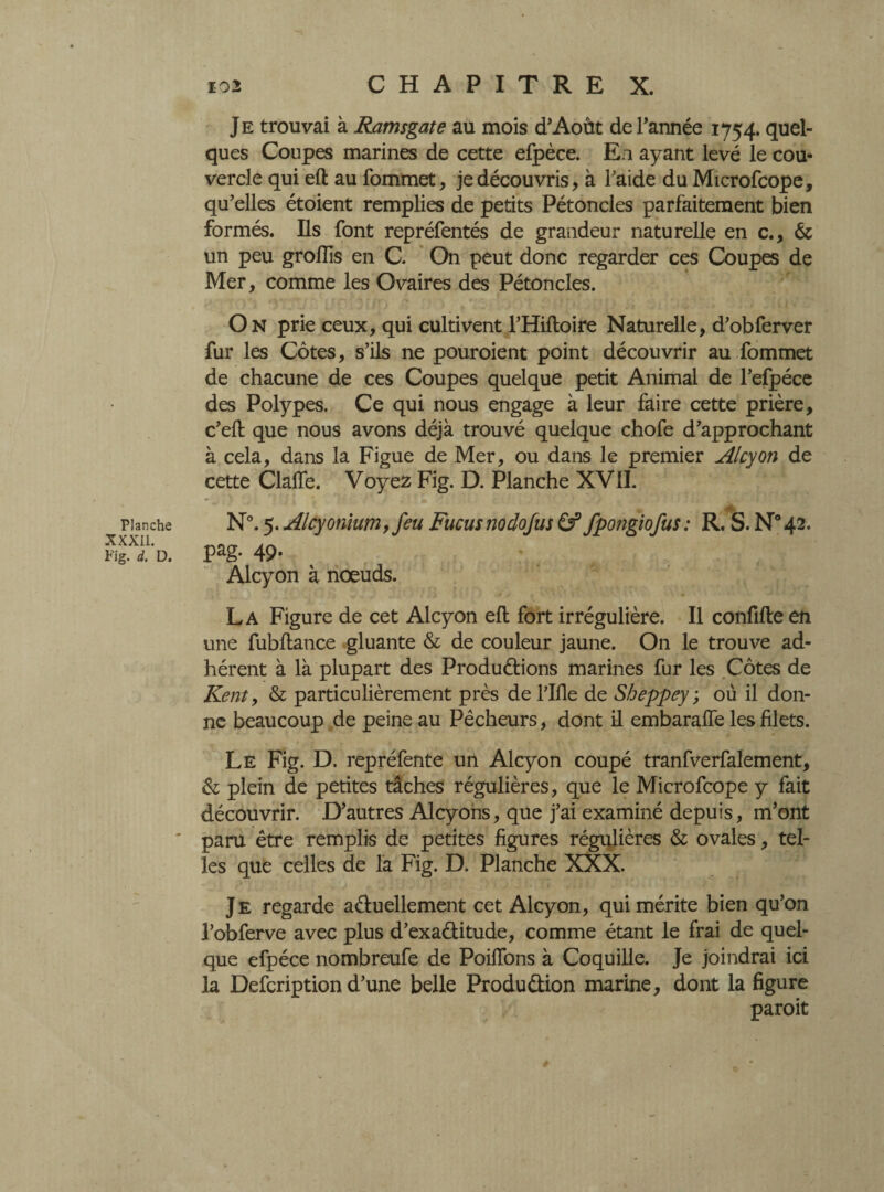 Planche XXXII. Fig. d. D. 102 C H A P I T R E X. Je trouvai à Ramsgate au mois d’Aout de Tannée 1754. quel¬ ques Coupes marines de cette efpèce. En ayant levé le cou¬ vercle qui efl au fommet, je découvris, à Faide du Microfcope, qu'elles étoient remplies de petits Pétoncles parfaitement bien formés. Ils font repréfentés de grandeur naturelle en c., & un peu groÏÏis en C. On peut donc regarder ces Coupes de Mer, comme les Ovaires des Pétoncles. On prie ceux,qui cultivent l’Hiftoire Naturelle, d’obferver fur les Côtes, s’ils ne pouroient point découvrir au fommet de chacune de ces Coupes quelque petit Animal de l’efpéce des Polypes. Ce qui nous engage à leur faire cette prière, c’eft que nous avons déjà trouvé quelque chofe d’approchant à cela, dans la Figue de Mer, ou dans le premier Alcyon de cette ClalTe. Voyez Fig. D. Planche XVII. N°. 5. Alcyonium, feu Fucusnodojus Cf fpongiofus: R. S. N°42. pag. 49. Alcyon à noeuds. La Figure de cet Alcyon efl fort irrégulière. Il confifle en une fubflance gluante & de couleur jaune. On le trouve ad¬ hérent à là plupart des Productions marines fur les Côtes de Kent y & particulièrement près de Flfle de Sheppey ; où il don¬ ne beaucoup de peine au Pêcheurs, dont il embaraffe les filets. Le Fig. D. repréfente un Alcyon coupé tranfverfalement, & plein de petites tâches régulières, que le Microfcope y fait découvrir. D’autres Alcyons, que j’ai examiné depuis, m’ont paru être remplis de petites figures régulières & ovales, tel¬ les que celles de la Fig. D. Planche XXX. Je regarde actuellement cet Alcyon, qui mérite bien qu’on l’obferve avec plus d’exaCtitude, comme étant le frai de quel¬ que efpéce nombreufe de Poiffons à Coquille. Je joindrai ici la Defcription d’une belle Production marine, dont la figure paroit