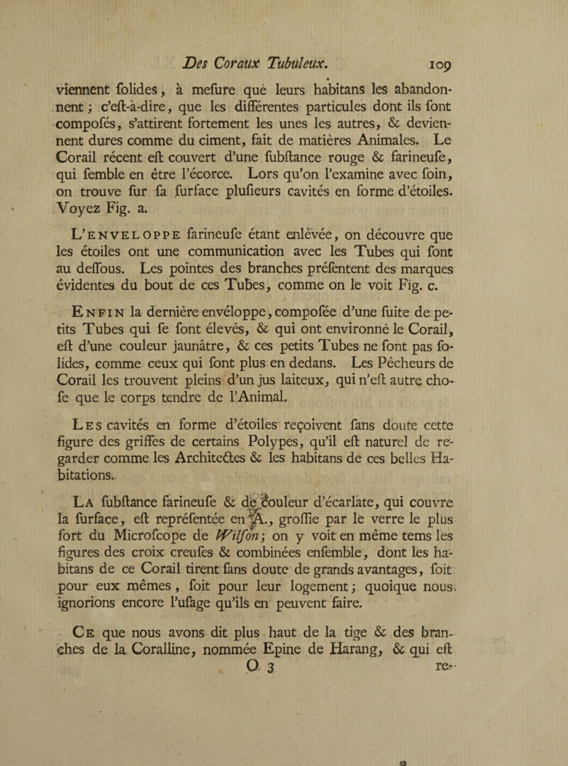 « viennent folides, à mefure què leurs habitans les abandon¬ nent ; c’eft-à-dire, que les différentes particules dont ils font compofés, s’attirent fortement les unes les autres, & devien¬ nent dures comme du ciment, fait de matières Animales» Le Corail récent eft couvert d’une fubftance rouge & farineufe, qui femble en être l’écorce. Lors qu’on l’examine avec foin, on trouve fur fa furface plufieurs cavités en forme d’étoiles. Voyez Fig. a. L’enveloppe farineufe étant enlevée, on découvre que les étoiles ont une communication avec les Tubes qui font au deffous. Les pointes des branches préfentent des marques évidentes du bout de ces Tubes, comme on le voit Fig. c. Enfin la dernière envéloppe, compofée d’une fuite de pe¬ tits Tubes qui fe font élevés, & qui ont environné le Corail, eft d’une couleur jaunâtre, & ces petits Tubes ne font pas fo- lides, comme ceux qui font plus en dedans. Les Pêcheurs de Corail les trouvent pleins d’un jus laiteux, qui n’eft autre cho- fe que le corps tendre de l’Animal. Les cavités en forme d’étoiles reçoivent fans doute cette figure des griffes de certains Polypes, qu’il eft naturel de re¬ garder comme les Architectes & les habitans de ces belles Ha¬ bitations.. La fubftance farineufe &; dé rouleur d’écarlate, qui couvre la furface, eft repréfentée en^L, groftie par le verre le plus fort du Microfcope de Wïlfon ; on y voit en même tems les figures des croix creufes & combinées enfemble, dont les ha¬ bitans de ce Corail tirent fans doute de grands avantages, foit pour eux mêmes, foit pour leur logement ; quoique nous; ignorions encore l’ufage qu’ils en peuvent faire. Ce que nous avons dit plus haut de la tige & des bran¬ ches de la Coralline, nommée Epine de Harang, & qui eft O 3 re-