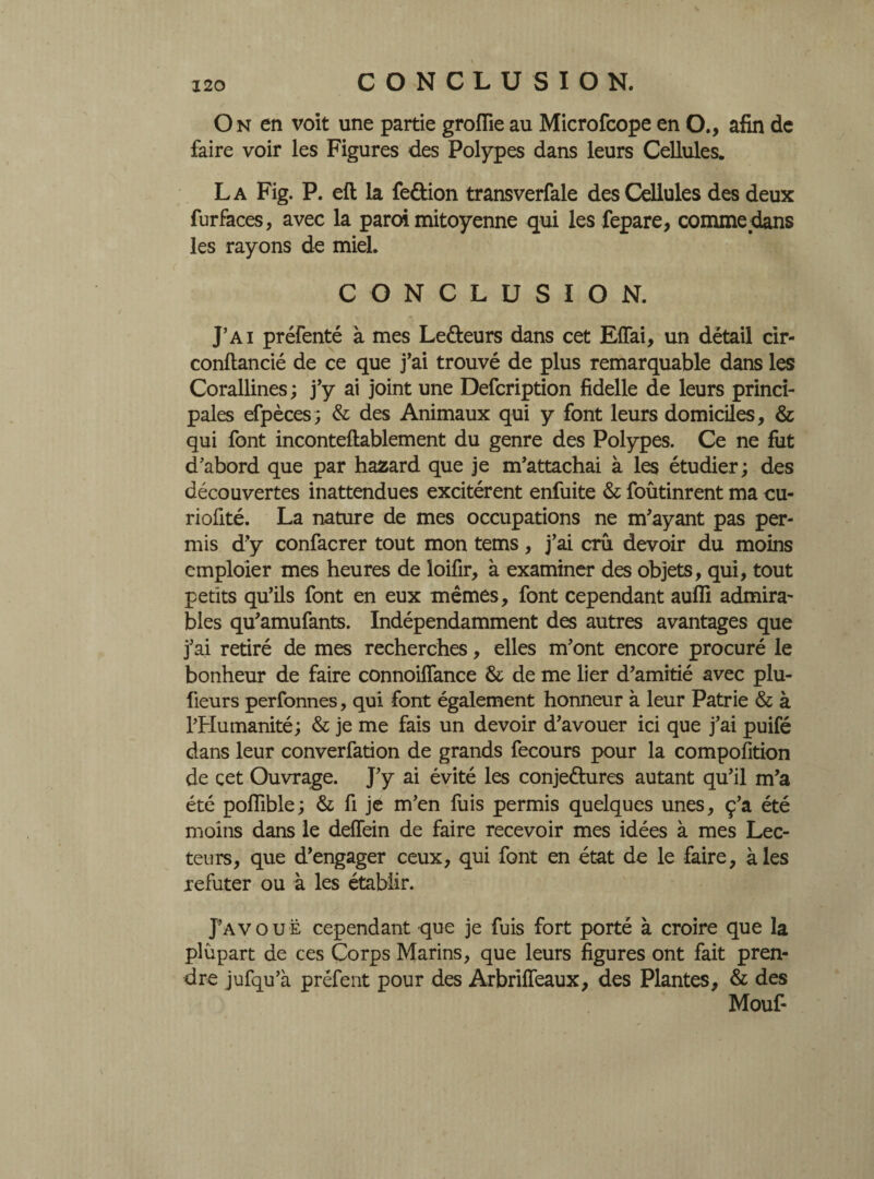 On en voit une partie groiïie au Microfcope en O., afin de faire voir les Figures des Polypes dans leurs Cellules. La Fig. P. eft la fe&ion transverfale des Cellules des deux fur faces, avec la paroi mitoyenne qui les fepare, comme dans les rayons de miel. CONCLUSION. J’ai prérenté à mes Le&eurs dans cet Efiai, un détail cir- conflancié de ce que j’ai trouvé de plus remarquable dans les Corallines ; j’y ai joint une Defcription fidelle de leurs princi¬ pales efpèces; & des Animaux qui y font leurs domiciles, & qui font inconteftablement du genre des Polypes. Ce ne fut d’abord que par hazard que je m’attachai à les étudier ; des découvertes inattendues excitèrent enfuite & foûtinrent ma cu- riofité. La nature de mes occupations ne m’ayant pas per¬ mis d’y confacrer tout mon tems, j’ai crû devoir du moins cmploier mes heures de loifir, à examiner des objets, qui, tout petits qu’ils font en eux mêmes, font cependant aufîi admira- blés qu’amufants. Indépendamment des autres avantages que j’ai retiré de mes recherches, elles m’ont encore procuré le bonheur de faire connoiffance & de me lier d’amitié avec plu- fieurs perfonnes, qui font également honneur à leur Patrie & à l’Humanité ; & je me fais un devoir d’avouer ici que j’ai puifé dans leur converfation de grands fecours pour la compofition de cet Ouvrage. J’y ai évité les conje&ures autant qu’il m’a été poiïible; & fi je m’en fuis permis quelques unes, ç’a été moins dans le deffein de faire recevoir mes idées à mes Lec¬ teurs, que d’engager ceux, qui font en état de le faire, aies réfuter ou à les établir. pAVOUË cependant que je fuis fort porté à croire que la plupart de ces Corps Marins, que leurs figures ont fait pren¬ dre jufqu’à préfent pour des Arbriffeaux, des Plantes, & des Mouf-