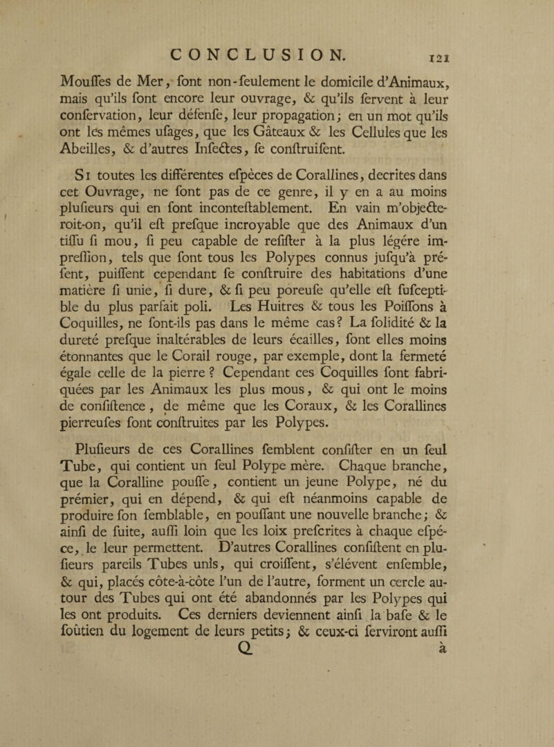 121 Moufles de Mer, font non-feulement le domicile d’Animaux, mais qu’ils font encore leur ouvrage, & qu’ils fervent à leur confervation, leur défenfe, leur propagation; en un mot qu’ils ont les mêmes ufages, que les Gâteaux & les Cellules que les Abeilles, & d’autres ïnfeétes, fe conflruifent. Si toutes les differentes efpèces de Corallines, décrites dans cet Ouvrage, ne font pas de ce genre, il y en a au moins plufieurs qui en font inconteftablement. En vain m’objeéte- roit-on, qu’il eft prefque incroyable que des Animaux d’un tiffu fi mou, fi peu capable de refifter à la plus légère im- preflion, tels que font tous les Polypes connus jufqu’à pré- fent, puiffent cependant fe conftruire des habitations d’une matière fi unie, fi dure, & fi peu poreufe qu’elle eft fufceptf ble du plus parfait poli. Les Huitres & tous les Poiflons à Coquilles, ne font-ils pas dans le même cas? La folidité & la dureté prefque inaltérables de leurs écailles, font elles moins étonnantes que le Corail rouge, par exemple, dont la fermeté égale celle de la pierre ? Cependant ces Coquilles font fabri¬ quées par les Animaux les plus mous, & qui ont le moins de confidence, de même que les Coraux, & les Corallines pierreufes font conftruites par les Polypes. Plufieurs de ces Corallines femblent confifter en un feul Tube, qui contient un feul Polype mère. Chaque branche, que la Coralline pouffe, contient un jeune Polype, né du prémier, qui en dépend, & qui eft néanmoins capable de produire fon femblable, en pouffant une nouvelle branche ; & ainfi de fuite, auffi loin que les loix prefcrites à chaque efpé- ce, le leur permettent. D’autres Corallines confiftent en plu¬ fieurs pareils Tubes unis, qui croiffent, s’élèvent enfemble, & qui, placés côte-à-côte l’un de l’autre, forment un cercle au¬ tour des Tubes qui ont été abandonnés par les Polypes qui les ont produits. Ces derniers deviennent ainfi la bafe & le foûtien du logement de leurs petits ; & ceux-ci ferviront auffi Q. à
