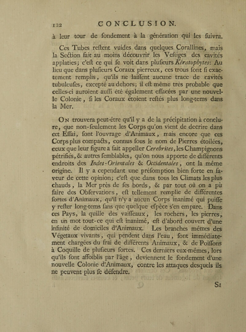à leur tour de fondement à la génération qui les fuivra. Ces Tubes relient vuides dans quelques Corallines, mais la Seétion fait au moins découvrir les Velliges des cavités applaties; c’ell ce qui fe voit dans plufieurs Kératophytes: Au lieu que dans plufieurs Coraux pierreux, ces trous font fi exac¬ tement remplis, qu’ils ne laiffent aucune trace de cavités tubuleufes, excepté au dehors; il ell même très probable que celles-ci auroient aulfi été également effacées par une nouvel¬ le Colonie, fi les Coraux étoient reliés plus long-tems dans la Mer. O N trouvera peut-être qu’il y a de la précipitation à conclu¬ re, que non-feulement les Corps qu’on vient de décrire dans cet Elfai, font l’ouvrage d’Animaux, mais encore que ces Corps plus compaéls, connus fous le nom de Pierres étoilées* ceux que leur figure a fait appeller Cerebrites, les Champignons pétrifiés, & autres femblables, qu’on nous apporte de différents endroits des Indes-Orient aies & Occidentales, ont la même origine. Il y a cependant une préfomption bien forte en fa¬ veur de cette opinion ; c’ell que dans tous les Climats les plus chauds, la Mer près de fes bords, & par tout où on a pû faire des Obfervations, ell tellement remplie de différentes fortes d’Animaux, qu’il n’y a aucun Corps inanimé qui puilfe y relier long-tems fans que quelque efpèce s’en empare. Dans ces Pays, la quille des vailfeaux, les rochers, les pierres, en un mot tout-ce qui ell inanimé, ell d’abord couvert d’une infinité de domiciles d’Animaux. Les branches mêmes des Végétaux vivants, qui pendent dans l’eau, font immédiate¬ ment chargées du frai de différents Animaux, & de Poiffons à Coquille de plufieurs fortes. Ces derniers eux-mêmes, lors qu’ils font affoiblis par l’âge, deviennent le fondement d’une nouvelle Colonie d’Animaux, contre les attaques desquels ils ne peuvent plus fe défendre. Si