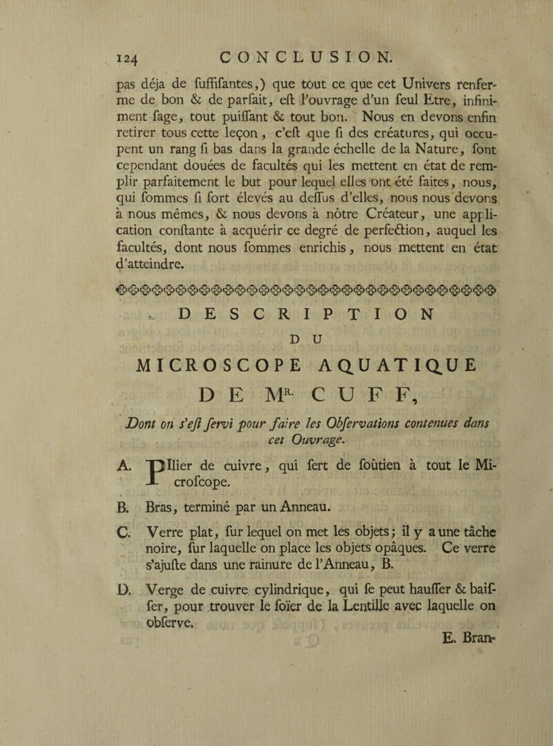 pas déjà de fuffîfantes, ) que tout ce que cet Univers renfer- me de bon & de parfait, eft l’ouvrage d'un feul Etre, infini¬ ment fage, tout puiffant & tout bon. Nous en devons enfin retirer tous cette leçon , c’eft que fi des créatures, qui occu¬ pent un rang fi bas dans la grande échelle de la Nature, font cependant douées de facultés qui les mettent en état de rem¬ plir parfaitement le but pour lequel elles ont été faites, nous, qui fommes fi fort élevés au deflus d’elles, nous nous devons à nous mêmes, & nous devons à nôtre Créateur, une appli¬ cation confiante à acquérir ce degré de perfection, auquel les facultés, dont nous fommes enrichis, nous mettent en état d’atteindre. DESCRIPTION D U MICROSCOPE AQUATIQUE DE MR C U F F, Dont on s'ejl fervi pour faire les Obfervations contenues dans cet Ouvrage. A. Ollier de cuivre, qui fert de foûtien à tout le Mi- X crofcope. B. Bras, terminé par un Anneau. C. Verre plat, fur lequel on met les objets; il y aune tâche noire, fur laquelle on place les objets opâques. Ce verre s’ajufte dans une rainure de l’Anneau, B. D. Verge de cuivre cylindrique, qui fe peut hauffer & baif- fer, pour trouver le foïer de la Lentille avec laquelle on obferve. E. Brai>