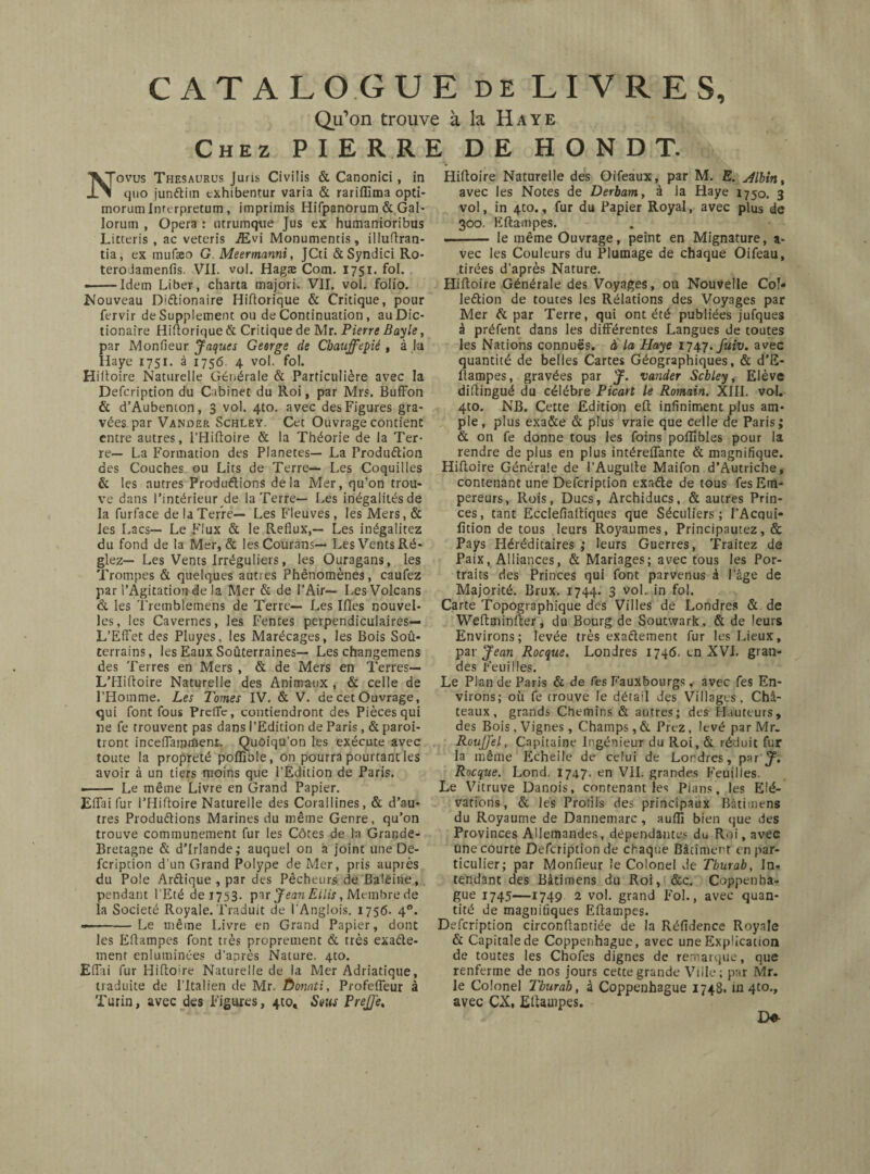 CATALOGUE de LIVRES, Qu’on trouve à la Haye Chez PIERRE DE H O N D T. Novus Thesaurus Juris Civilis & Canonici, in quo junftim cxhibentur varia & rariflima opti- morumlnrerpretum, imprimis Hifpanorum & Gai- lorum , Opera : utrumque Jus ex humanioribus Litteris , ac veteris Ævi Monumentis, illuftran- tia, ex mufaeo G Meermanni, JCti &Syndici Ro- terolamenfis. VII. vol. Hagæ Corn. 1751. fol. - --Idem Liber, charta majori. VII. vol. folio. Nouveau D'Ctionaire Hiftorique & Critique, pour fervir de Supplement ou de Continuation, au Die- tionaîre Hiftorique & Critique de Mr. Pierre Bayle, par Monfieur Jaques George de Cbauffepié , à lu Haye 1751. à 1756 4 vol. fol. Hiltoire Naturelle Générale & Particulière avec la Defcription du Cabinet du Roi, par Mrs. BufFon & d’Aubemon, 3 vol. 4to. avec des Figures gra¬ vées. par Vander Schley. Cet Ouvrage contient entre autres, l’Hiftoire & la Théorie de la Ter¬ re— La Formation des Planètes— La Produ&ion des Couches ou Lits de Terre— Les Coquilles & les autres Productions delà Mer, qu’on trou¬ ve dans l'intérieur de la Terre— Les inégalités de la furface de la Terre— Les Fleuves , les Mers, & les Lacs— Le Flux & le Reflux,— Les inégalitez du fond de la Mer, & lesCourans— Les Vents Ré¬ glez— Les Vents Irréguliers, les Ouragans, les Trompes & quelques autres Phénomènes, caufez par l’Agitation de la Mer & de l’Air— Les Volcans & les Tremblemens de Terre— Les Ifles nouvel¬ les, les Cavernes, les Fentes perpendiculaires— L’Effet des Pluyes, les Marécages, les Bois Soû- terrains, les Eaux Soûterraines— Les changemens des Terres en Mers , & de Mers en Terres— L'Hiftoire Naturelle des Animaux , & celle de l’Homme. Les Tomes IV. & V. de cet Ouvrage, qui font fous Preflc, contiendront des Pièces qui ne fe trouvent pas dans l’Edition de Paris , & paroi- tront inceflamiïienr. Quoiqu’on les exécute avec toute la propreté poffible, on pourra pourtant les avoir à un tiers moins que l’Edition de Paris. ■- Le même Livre en Grand Papier. Eiïaifur l’Hiftoire Naturelle des Corallines, & d’au¬ tres Productions Marines du même Genre, qu’on trouve communément fur les Côtes de la Grande- Bretagne & d’Irlande; auquel on a joint une De¬ fcription d’un Grand Polype de Mer, pris auprès du Pole Arétique , par des Pêcheurs de Baleine, pendant l’Eté de 1753. par Jean Ellis, Membre de la Société Royale. Traduit de l’Anglois. 1756. 40. --Le même Livre en Grand Papier, dont les Eflampes font très proprement & très exacte¬ ment enluminées d’anrès Nature. 4to. Eflai fur Hiltoire Naturelle de la Mer Adriatique, traduite de l’Italien de Mr. Ôonati, Profefleur à Turin, avec des Figures, 4to, Sous PreJJe, Hiltoire Naturelle des Oifeaux, par M. E. Albin, avec les Notes de Derbam, à la Haye 1750. 3 vol, in 4to., fur du Papier Royal, avec plus de 300. Eftampes. - le même Ouvrage, peint en Mignature, a- vec les Couleurs du Plumage de chaque Oifeau, tirées d’après Nature. Hiltoire Générale des Voyages, ou Nouvelle Col¬ lection de toutes les Rélations des Voyages par Mer Ct par Terre, qui ont été publiées jufques à préfent dans les différentes Langues de toutes les Nations connues, à la Haye 1747. fuiv. avec quantité de belles Cartes Géographiques, & d’E- ftampes, gravées par J. vander Scbley, Elève diltingué du célébré Picart le Romain. XIII. vol. 4to. NB. Cette Edition elt infiniment plus am¬ ple, plus exa&e & plus vraie que celle de Paris; & on fe donne tous les foins poflibles pour la rendre de plus en plus intérelfante & magnifique. Hiltoire Générale de l’Augulte Maifon d’Autriche, contenant une Defcription exacte de tous fes Em¬ pereurs, Rois, Ducs, Archiducs, & autres Prin¬ ces, tant Ecclefiaftiques que Séculiers; l’Acqui- fitlon de tous leurs Royaumes, Principautez, & Pays Héréditaires ; leurs Guerres, Traitez de Paix, Alliances, & Mariages; avec tous les Por¬ traits des Princes qui font parvenus à l’âge de Majorité. Brux. 1744. 3 vol. in fol. Carte Topographique des Villes de Londres & de Weftminfter, du Bourg de Soutwark, & de leurs Environs; levée très exactement fur les Lieux, par Jean Rocque. Londres 1746. en XVI. gran¬ des Feuilles. Le Plan de Paris & de fes Fauxbourgs , avec fes En¬ virons; où fe trouve le détail des Villages, Châ¬ teaux, grands Chemins & autres; des Hauteurs, des Bois, Vignes , Champs, & Prez, levé par Mr. RouJJ'el, Capitaine Ingénieur du Roi,& réduit fur la même Echeile de celui de Londres, par J. Rocque. Lond. 174?- en VII. grandes Feuilles. Le Vitruve Danois, contenant les Pians, les Elé¬ vations, & les Profils des principaux Bâti mens du Royaume de Dannemarc, auflj bien que des Provinces Allemandes, dépendantes du Roi, avec une courte Defcription de chaque Bâtiment en par¬ ticulier; par Monfieur le Colonel de Tburab, In- tendant des Bâtimens du Roi, &c. Coppenha¬ gue 1745—1749 2 vol. grand Fol., avec quan¬ tité de magnifiques Eftampes. Defcription circonüantiée de la Réfidence Royale & Capitale de Coppenhague, avec une Explication de toutes les Chofes dignes de remarque, que renferme de nos jours cette grande Ville; par Mr. le Colonel Tburab, à Coppenhague 1748. in 4to., avec CX, Eftampes. D*