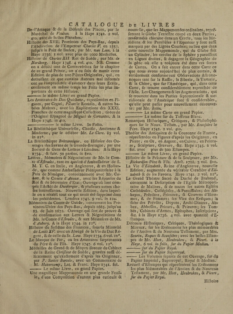 De l’Attaque & de la Défenfe des Places, par le Maréchal de Vauban. à la Haye 1742. 2 vol. 4to. avec de belles Planches. Hiftoire des XVII. Provinces des Pays-Bas, depuis l’Abdication de l’Empereur Charles V. en 1555. jufqu’à la Paix de Baden, par Mr. van Loon. â la Haye 1736. 5 vol. avec plus de 3000 Médaillés. Hiltoire de Charles XII Roi de Suède , par Mr. de Nordberg. Haye 1748. 4 vol. 4to. NB. Comme on a débité tant de Contrevéritez fur le chapitre de ce grand Prince, on a eu foin de munir cette Edition de plus de 200 Pièces Originales, qui, en detruifant ce que certains Auteurs mal informés ont eu l’imprudence d'avancer dans leurs Ecrits, confirment en même temps les Faits les plus im¬ portants de cette Hiltoire. -- le même Livre en grand Papier. Les Avanturesde Don Qjticbotte, repréfentées en Fi¬ gures, par Coypel, Picart le Romain, & autres ha¬ biles Maîtres, avec les Explications des XXXI. Planches de cette magnifique Collection , tirées de l’Original Elpagnol de Miguel de Cervantes. A la Haye 1746. in 4to. -le même Livre. In Folio. La Bibliothèque Univerfelle, Choifie, Ancienne & Moderne, par le célébré Mr. Le Clerc. 83 vol. in 12°. La Bibliothèque Britannique, ou Hiftoire des Ou¬ vrages desSavansde la Grande-Bretagne, par une Société de Gens de Lettres à Londres. A la Haye I734-» & fuiv. 50 parties, in 8vo. Lettres, Mémoires & Négociations de Mr. le Com¬ te d'ÉJîrades, tant en qualité d’Ambafladeur de S. M. T. C. en Italie, en Angleterre, & en Hollan¬ de, que comme Ambafladeur Plénipotentiaire à la Paix deNimègue, conjointement avec Mr. Col¬ bert, & le Comte d’Avaux, avec les Réponfes du Roi & du Sécrétaire d’Etat; Ouvrage où font com¬ pris l’Achat de Dunkerque, & plufieurs autres cho fes intéreflantes. Nouvelle Edition, dans laquel¬ le on a rétabli tout ce qui avoit été fupprimé dans les précédentes. Londres 1743. 9 vol. in 120. Mémoires du Comte de Guicbe, concernant les Pro- vinces-Unies des Pays-Bas, depuis 1665. jufqu’au 15. de Juin 1672. Ouvrage qui fert de preuve & de confirmation aux Lettres & Négociations de Mr. le Comte à'EJîrades, & aux Mémoires de Mr. d' Auhery. A la Haye 1744. in 12°. Hiftoire du Syftême des Finances, fous'la Minorité de Louis XF. avec un Abrégé de la Vie du Duc Ré¬ gent, & de celle du Sr. Law. Haye 1734. 6 vol. 120. Le Masque de Fer, ou les Avantures furprenantes du Père & du Fils. Haye 1747. 6 vol. 120. Médailles de Grand & de Moyen Bronze du Cabinet de la Reine Cbrijline de Suède, gravées auiïï dé¬ licatement qu’exa&ement d’après les Originaux, par P. Santés Bartolo, avec un Commentaire de M. Havercamp, Lat. & Franc. Haye 1741. fol. —■ —Le même Livre, en grand Papier. Une magnifique Mappemonde en une grande Feuil¬ le, d’une Compofltion d’autant plus curieufe & nouvelle, que les Mappemondes ordinaires, repré* fentant le Globe Terreftre coupé en deux Parties, renfermées chacune dans un Cercle, tous les Mé¬ ridiens & les Parallèles à l’Equateur y font aufti marquez par des Lignes Courbes; au lieu que dans cette nouvelle Mappemonde, qui du Globe fait un Cylindre, les cercles de la Sphère yparoiflcnt en Lignes droites, & dégagent la Géographie de la gêne où elle a toûjours été dans ces fortes de Cartes. On a fait entrer dans cette Carte ce que nous avons aujourd’hui de plus certain, & entièrement conforme aux Obfervations Aftrono- miques tant fur la Ruffie, la Sibérie, laTartarie, & la Chine, que fur l’Amérique, qui, dans cette Carte, fe trouve confiderablement raprochée de l’Afie. Les Changemens & les Augmentations, qui fe trouvent dans les Parties feptentrionale & mé¬ ridionale de l’Amérique font fi confiderables, qu’elle peut pafier pour nouvellement découver¬ te : par Mr. Belin. -La même Carte en grand Papier. ■-La même fur du Taffetas Blanc. Remarques Hiftoriques, Critiques, & Philofophi- ques fur le Nouv. Teftam., par Mr. Beaujobre le Père. Haye 1742. 2 vol. 4to. Thréfor des Antiqtiitez de la Couronne de France, réprefentées en Figures d’après les Originaux, en Pierre, en Or, en Argent, en Cuivre, en Peintu¬ re , Sculpture, Gravure, &c. Haye 1745. 2 vol. fol. avec plus de 300 Eftampes. -Le même Livre, en grand Papier. Hiftoire de la Peinture & de la Sculpture, par Mr. Ricbardfon Père & Fils. Amft. 1728, 3 vol. 8vo. La Vie d’Elizabeth, Reine d’Angleterre, nouvelle Edition, augmentée du véritable Caractère d'Eli¬ zabeth & de fes Favoris. Haye 1741. 2 vol. 120. Le Grand Théâtre Sacré du Duché de Braband, contenant la Defcription de l’Eglife Métropoli¬ taine de Malines, & de toutes les autres Eglifes Cathédrales, Collégiales, & Paroifllales ; des Ab¬ bayes, Prêvôtez, Prieurez, & Couvens d’Hom- mes, & de Femmes; les Vies des Evêques; la fuite des Prévôts, Doyens, Archi-Diacres, Ab- bez, Abbefies, Prieurs, & Prieures; les Tom¬ bes, Cabinets d’Armes, Epitaphes, Infcriptions, &c. à la Haye 1736. 4 vol. avec quantité d’E- ftampes. Difcours Hiftoriques, Critiques, Théologiques & Moraux, fur les Evénemens les plus mémorables de l’Ancien & du Nouveau Teftament, par Mrs. Saurin, Roques & Beaufobre; avec les belles Eftam¬ pes de Mr. Hoet, Houbroken , & Picart. à la Haye, 6 vol. in folio, fur du Papier Median. --Jur du Papier Royal. •-fur du Papier Superroyal. -Les Volumes feparés de cet Ouvrage, fur du Papier Imperial, Superroyal, Royal & Median. Recueil d’Eltampes qui réprefentent les Evénemens les plus Mémorables de l’Ancien & du Nouveau Teftament, par Mr. Hoet, Houbraken, & Picart, fur du Palier Royal. Hiftoire