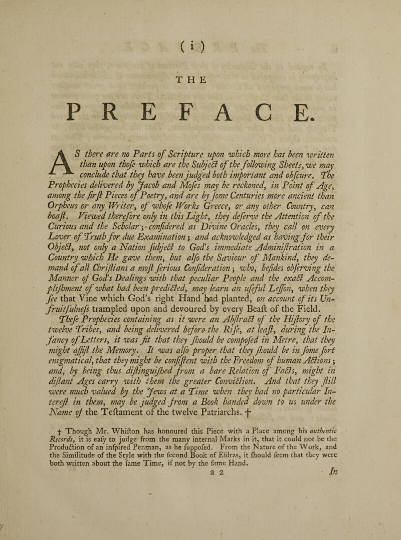 THE PREFACE. S there are no Parts of Scripture upon which more has been written than upon thofe which are the Subject of the following Sheets, we may conclude that they have been judged both important and obfcure. *The Prophecies delivered by Jacob and Mofes may be reckoned, in Point of Age, among the firfl Pieces of Poetry, and are by Jome Centuries more ancient than Orpheus or any Writer, of whoje Works Greece, or any other Country, can boaJL Viewed therefore only in this Light, they deferve the Attention of the Curious and the Scholar; * confidered as Divine Oracles, they call on every Lover of Truth for due Examination; and acknowledged as having for their ObjeCt, not only a Nation fubjeCi to God's immediate Adminifiration in a Country which He gave them, but alj'o the Saviour of Mankind, they de- mand of all Chrijlians a mojl ferious Confderation; who, be fides obferving the Manner of God's Dealings with that peculiar People and the exaCi Ac com- plifhment of what had been predicted, may learn an ufeful Lejfon, when they fee that Vine which God’s right Hand had planted, on account of its Un- fruitfulnefs trampled upon and devoured by every Bead: of the Field. Thefe Prophecies containing as it were an AbjlraCt of the Hifory of the twelve Tribes, and being delivered before the Rife, at leaf, during the In- fancy of Letters, it was fit that they fijould be compojed in Metre, that they might afiifi the Memory. It was alfo proper that they Jhould be in fome fort enigmatical, that they might be confifient with the Freedom of human Actions; and, by being thus difiinguijhed from a bare Relation of FaCls, might in di fiant Ages carry with them the greater Conviction. And that they fill were much valued by the Jews at a Time when they had no particular In- terefi in them, may be judged from a Book handed down to us under the Name of the Teftament of the twelve Patriarchs. ־־(׳־ f Though Mr. Whifton has honoured this Piece with a Place among his authentic Records, it is eafy to judge from the many internal Marks in it, that it could not be the Production of an infpired Penman, as he fuppofed. From the Nature of the Work, and the Similitude of the Style with the fecond Book of Efdras, it thould feem that they were both written about the fame Time, if not by the fame Hand. a 2 ■In