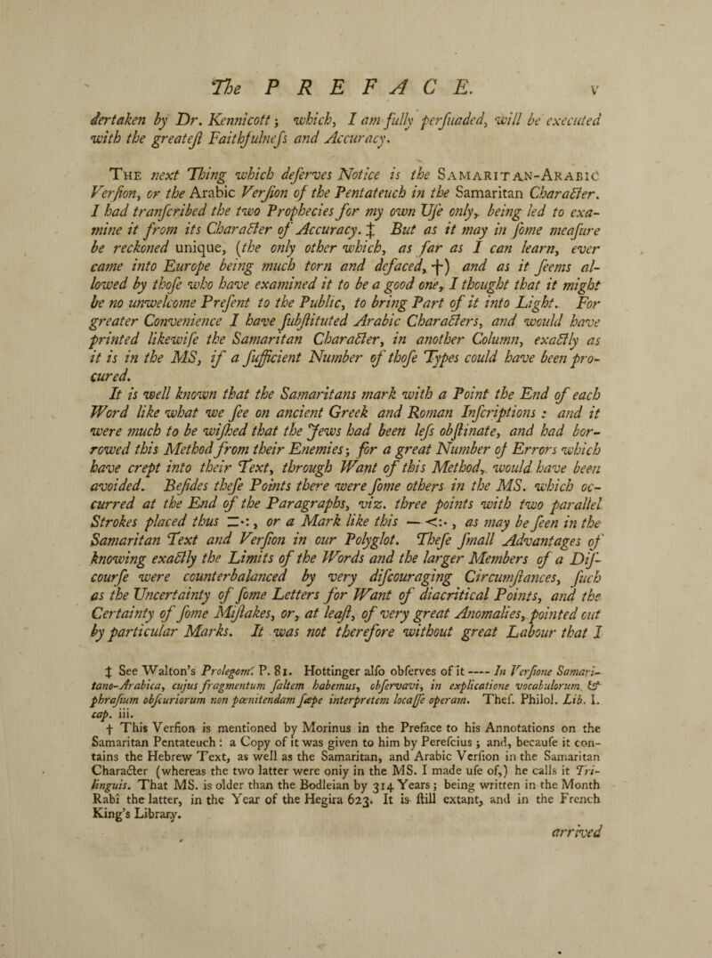 iertaken by Dr. Kennicott; which, I am fully pcrfuadcd, will be executed with the greatejl Faithfuhiefs and Accuracy. The next Thing which deferves Notice is the Samaritan-ArabiC Verfion, or the Arabic Verfion of the Pentateuch in the Samaritan Character. I had tranfribed the two Prophecies for my own Ufe only, being led to exa- mine it from its Char after of Accuracy. J But as it may in J'ome meafure be reckoned unique, (the only other which, as far as I can learn, ever came into Europe being much torn and defaced, ״f־•) and as it ferns al- lowed by thofe who have examined it to be a good one, I thought that it might Ire 710 unwelcome Prefent to the Public, to bring Part of it into Light. For greater Convenience I have fubfiituted Arabic Char afters, and would have printed likewife the Samaritan Charafter, in another Column, exaftly as it is in the MS, if a fufficient Number of thofe Types could have been pro- cured. It is well known that the Samaritans mark with a Point the End of each Word like what we fee on ancient Greek and Roman Infcriptionsand it were much to be wified that the Jews had been lefs obflinate, and had bor- rowed this Method from their Enemies’, for a great Number of Errors which have crept into their Text, through Wrant of this Method, would, have been avoided. Befdes thefe Points there were fome others in the MS. which oc- curred at the End of the Paragraphs, viz. three points with two parallel Strokes placed thus Z•:, or a Mark like this —<:•, as may be fen in the Samaritan Text and Verfion in our Polyglot. Thefe finall Advantages of knowing exaftly the Limits of the Words and the larger Members of a DiJ- courfe were counterbalanced by very difeouraging Circumfanccs, fuch as the Uncertainty of fome Letters for Want of diacritical Points, and the Certainty of fome Mifakes, or,, at leaf, of very great Anomalies, pointed out by particular Marks. It was not therefore without great Labour that I £ See Walton’s Prolegorn'. P. 81. Hottinger alfo obferves of it-In Verf1071e Samarl- tano-Arabica, cujus fragmentum faltem habemus, obfervavi, in explicatione vocabulorum (s* phrafium obfeuriorum non poenitendam fape interpretem locajfe operarn. Thef. Philol. Lib. I. cap. iii. f This Verfion is mentioned by Morinus in the Preface to his Annotations on the Samaritan Pentateuch : a Copy of it was given to him by Perefcius; and, becaufe it con- tains the Hebrew Text, as well as the Samaritan, and Arabic Verfion in the Samaritan Character (whereas the two latter were oniy in the MS. I made ufe of,) he calls it Tri~ Unguis. That MS. is older than the Bodleian by 314 Years; being written in the Month Rabi the latter, in the Year of the Hegira 623. It is ftill extant, and in the French King’s Library. arrived