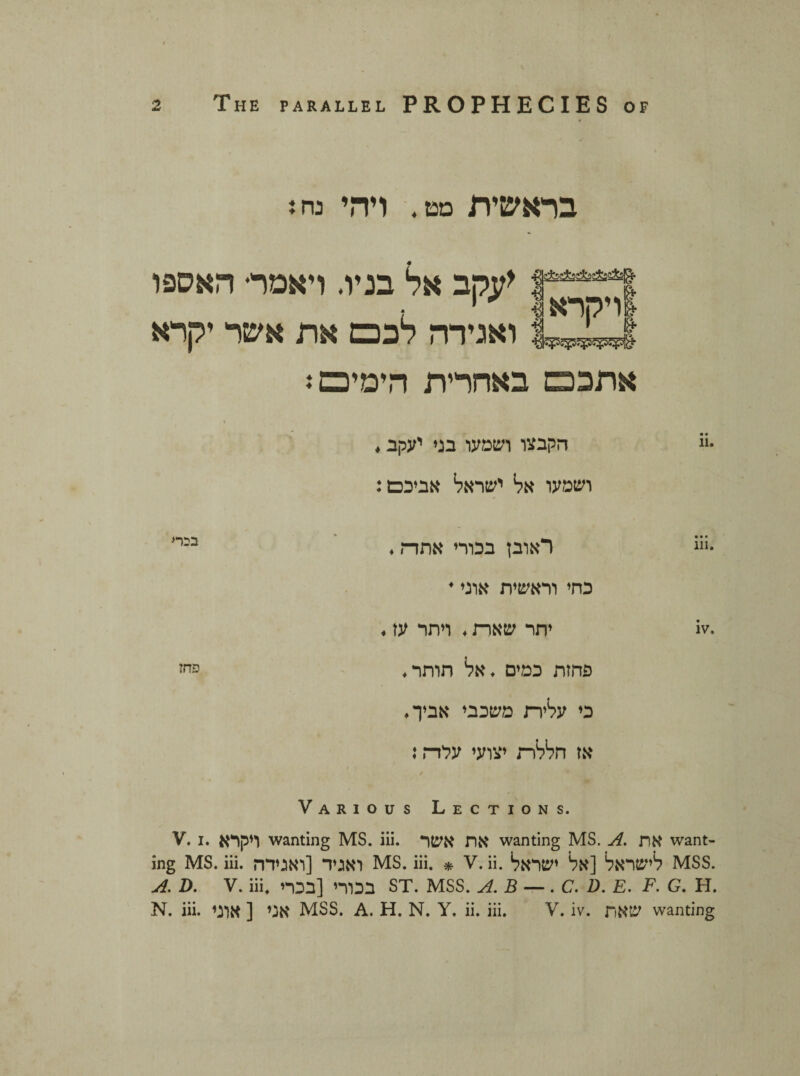 בראשית מט. ויהי נח i !54****ן <עקב אל בניו. ויאמר• האספו לויקרא 81־ Ut^| ואגידה לבנם את אשר יקרא אתכם באחרית הימים ג •״ הקבצו ושמעו בני יעקב. ושמעו אל ישראל אביכם: •׳*׳ ראובן בכורי אתה. כחי וראשית אוני * .iv יתר שאח. ויתר עז. פחזת כמים .אל חותר, כי עלית משכבי אביך. אז חללה יצועי ערה: * Various Lections. V. i. ויקרא wanting MS. iii. את אשר wanting MS. A. את want- ing MS. iii. ואגיד [ואגידה MS. iii. * v. ii. לישראל [אל ישראל mss. A. D. v. iii. בכורי [בכרי st. mss. a.b — .c.d. e. f. g. h. N. iii. אני [ אוני MSS. A. H. N. Y. ii. iii. V. iv. שאת wanting בבר« פחז