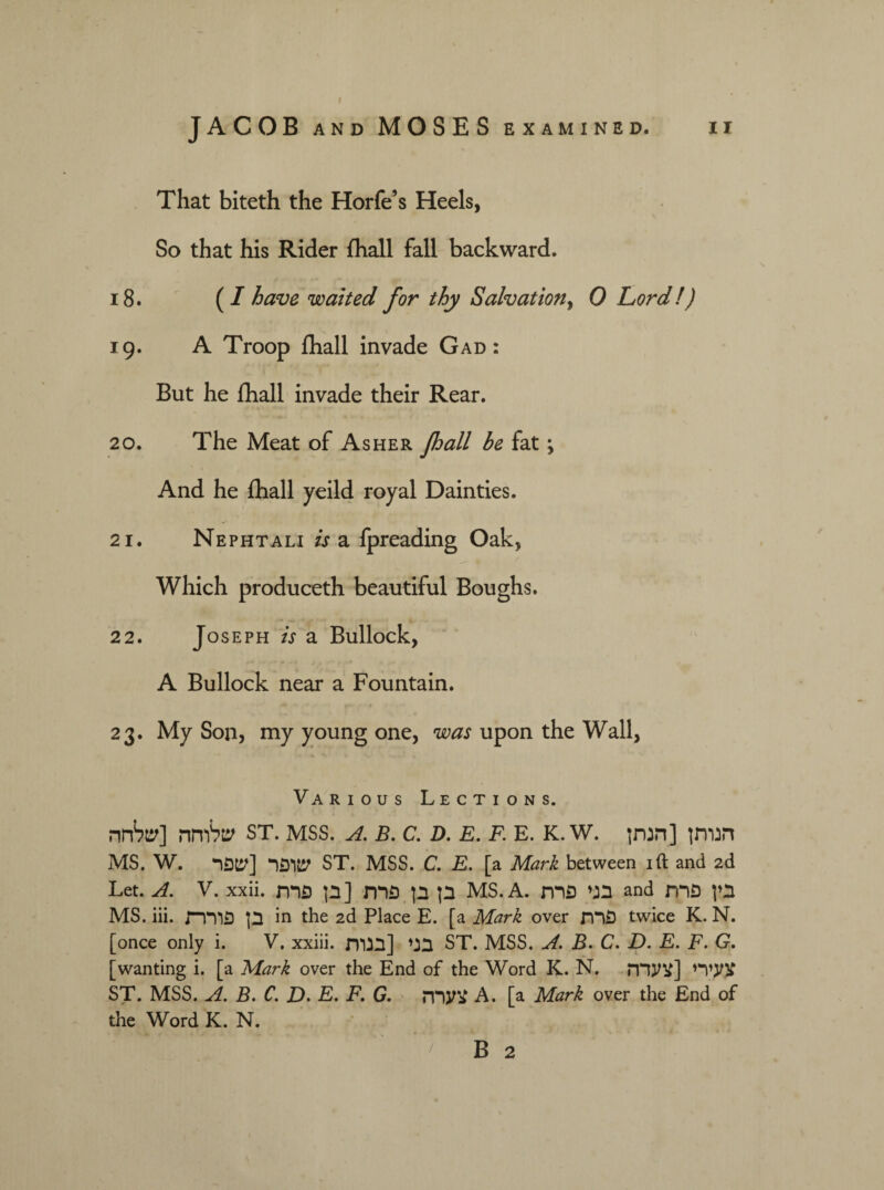 JACOB AND MOSES EXAMINED. II That biteth the Horfe’s Heels, So that his Rider fhall fall backward. 18. (I have waited for thy Salvation, 0 Lord!) 19. A Troop fhall invade Gad: But he fhall invade their Rear. 20. The Meat of Asher Jhall be fat \ And he fhall yeild royal Dainties. 21. Nephtali is a fpreading Oak, Which produceth beautiful Boughs. 22. Jose ph is a Bullock, A Bullock near a Fountain. 23. My Son, my young one, was upon the Wall, Various Lections. שלוחה [שלחה ST. mss. a. b. C. D. e. F. E. K. W. הנותן [הנתן MS. W. שופר [שפר ST. MSS. C. E. [a Mark between 1ft and 2d Let. A. V. xxii. בן בן פרח [בן פרת MS. A. בגי פרת and בין פרת MS. iii. בן פוררת in the 2d Place E. [a Mark over פרת twice K. N. [once only i. V. xxiii. בני [בנות ST. MSS. A. B. C. D. E. F. G. [wanting i. [a Mark over the End of the Word K. N. צעירי [צעדה ST. MSS. A. B. C. jD. E, F. G. צערה A. [a Mark over the End of the Word K. N. B 2