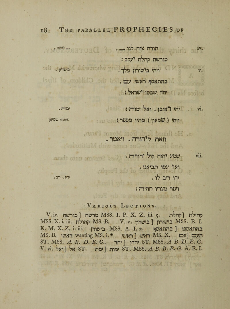 .iv תורה צוה לנו.... «J.* «׳ ׳׳•••* מורשה קהלת יעקב: .v ויהי בישורון מלך. בהתאסף ראשי עם. יחד שבטי ישראל! 1 -״i׳' ***'י ־T ׳־**' V .vi יחי ראובן. ואל ימורת: ויהי ( שמעון) מתיו מספר: וזאת ליהודה. ויאמר .vii שמע יהוה קול יהודה. . * י ואל עמו תביאנו. ידו ריב לו. ועזר מצריו תהיות \ ... משה. • ז r בישרון. ימרת. .want שמעון ״ f י ידץ. רב» Various Lections. V.iv. מרשה [מורשה MSS. 1. P. x. z. iii. 5. קהילת [קהלת mss. x. i. iii. קהולת MS. B. v. v. בישורון [ בישרון mss. E. 1. K. M. X. z. i. iii. בישורן MSS. A. 1. 2. בהתאספו [ בהתאסף ms. B. ראשי wanting ms. i. * ראש [ ראשי MS. X. העם [עם ST. MSS. A. B. D. E. G . יחדו [ יחד ST. MSS. A. B. D. E. G. v. vi. אל [ואל st. ימות [ימת st. mss. a.b. d. e. g. a. e.l