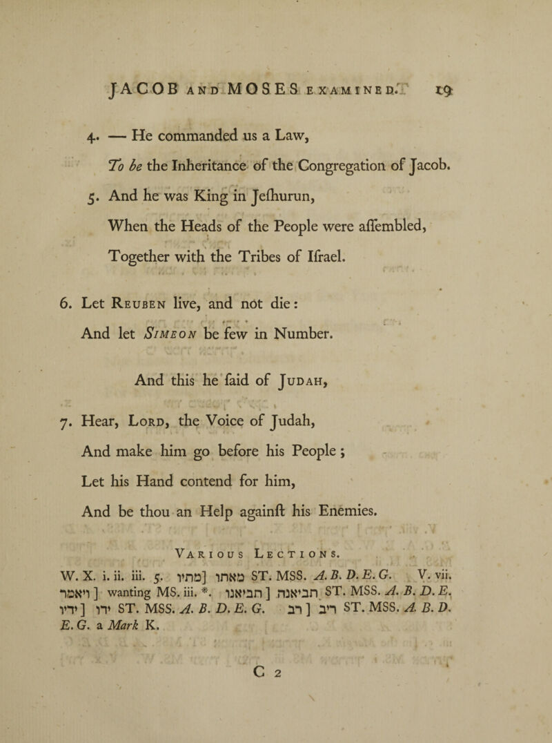 4. — He commanded us a Law, To be the Inheritance of the Congregation of Jacob. * ־״. 5. And he was King in Jefhurun, When the Heads of the People were aflembled, י * Together with the Tribes of Ifrael. ׳:!...׳ . k ’! n: (' r , f ■־ ״ '-'■■׳ ז « 6. Let Reuben live, and not die: .־״ ; ♦ ׳ ״♦ ־ ׳ ■ And let Simeon be few in Number. And this he faid of Judah, -־׳ — r * , t •- * - ״ ז ־־ * - » i . w •» ז I \ ׳ _*י * I י » 7• Hear, Lord, the Voice of Judah, 1 ׳« ׳. i I ® 1 N 4 And make him go before his People; Let his Hand contend for him, And be thou an Help againft his Enemies. f '1 ;!•״■ . ' ' 1 ; ־־״ ^ , # .V 4 « 4 ' * ' , *4 • ־/ * ! . ־ • Various Lections. ־ f r> - • 4 * i k . , ' ^ t 1 w. x. i. ii. iii. 5. מאתו [מתיו ST. mss. a. b. d. e. g. v. vii. ויאמר] wanting MS.iii. *. תביאנה [תביאנו ST. MSS. A. B. D.E. ידו [ ידיו ST. MSS. A. B. D. E. G. ריב [ רב ST. MSS. A. B. D. E. G. a Mark K.