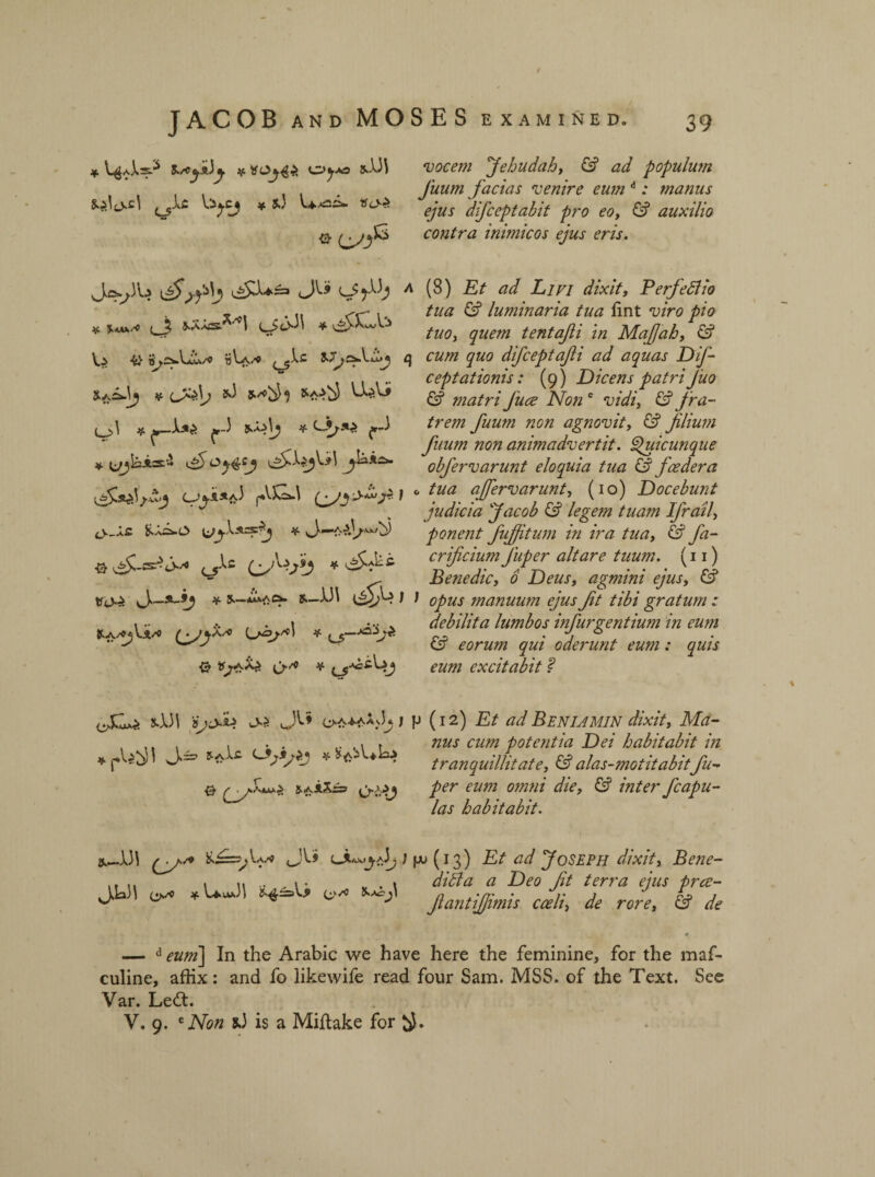 / SES EXAMINED. 39 vocem Jehudah, & ad populum Juum facias venire eum A: manus ejus difceptabit pro eo, & auxilio contra inimicos ejus eris. i (8) Et ad Livi dixit, P erf edi io tua & luminar ia tua fint viro pio tuo, quem tentafti In Mafah, ן cum quo difceptafti ad aquas Dif- ceptationis: (9) Dicens patri Jiio & matri Jure Non e vidi, & fra- trem fuum non agnovit, & filium fuum non animadvertit, djuicunque obfervarunt eloquia tua & foedera o tua affervarunt, (10) Docebunt judicia Jacob & legetn tuam Ifrail, ponent fujjitum in ira tua, & fa- crificium Jiiper altare tuum. (11) Benedic, 0 Deus, agmini ejus, £? J opus manuum ejus ft tibi gratum : debilita lumbos infurgentium in eum & eorum qui oderunt eum: quis eum excitabit f p (12) Et ad Beniamin dixit, Ma- nus cum potentia Dei habitabit in tranquillitate, & alas-motitabitfu- per eum omni die, & inter fcapu- las habitabit. JACOB and MO * V^A=A %/Cjk)j 8■ if. *mx/O l j, ^ i* ו ס * * <->,!»;► f J t~5׳”jf-kc*. ■fZ.szfHj 0Jj's.sf p.V]kL\ f (V״X£ Wj.is.ss2j * f~.A •Q• ^-!5^ j״“« c5־^c C! מ<>:> \j~%~’9J * *—■/ i* Ls&jA * 0 ^9*6־^ O״'*’ * oClx* ו3\-ע 'ijNL ^y>. oa^aXJj j ^3>==י J pu (13) Et ad Joseph dixit, Bene- # Deo ft terra ejus prce- fantifimis coeli, de rore, & de *‘ך־־־־^Va/9 j_JV.il u VM )1 *׳/C * י^ס •1)1 JWI — d ^##2] In the Arabie we have here the feminine, for the maf- culine, affix: and fo likewife read four Sam. MSS. of the Text. See Var. Ledt. V. 9. e iVi?« 9J is a Miftake for