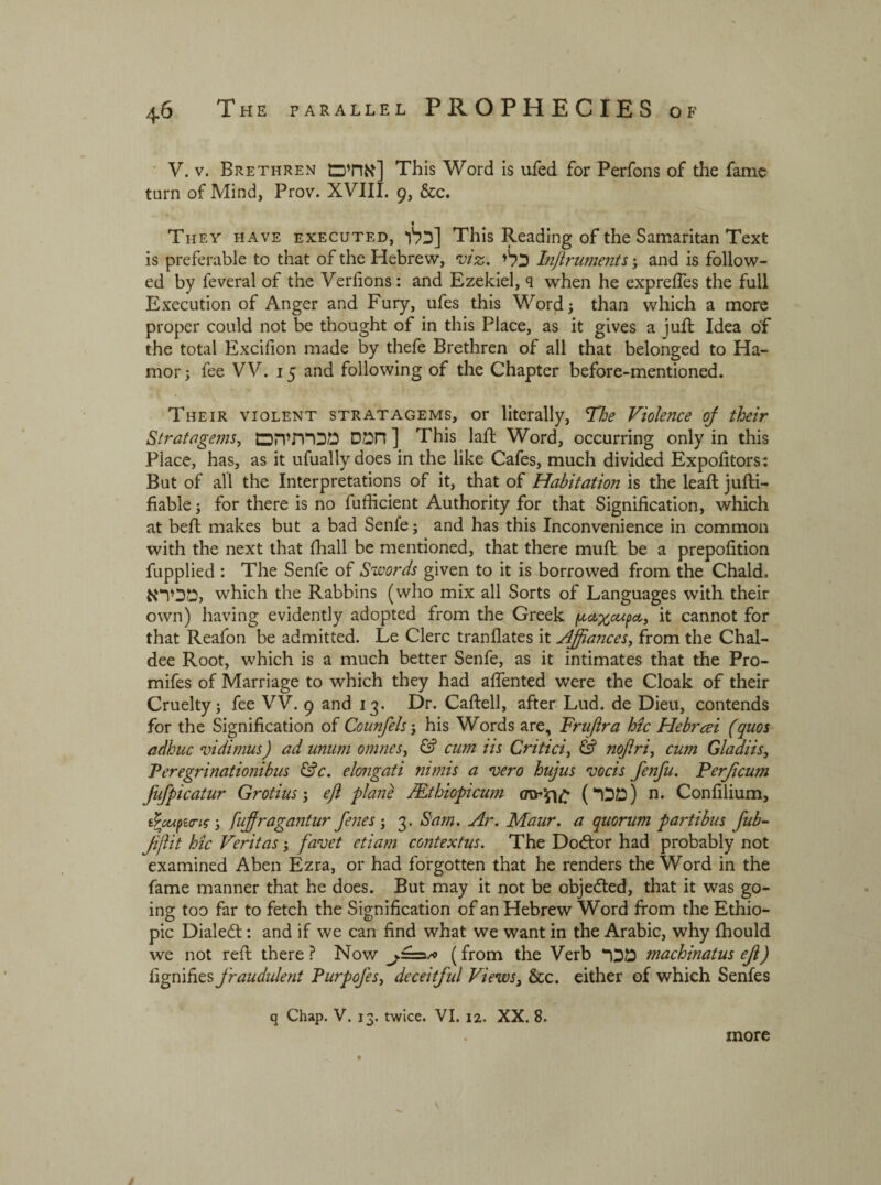 V. v. Brethren אחים] This Word is ufed for Perfons of the fame turn of Mind, Prov. XVIII. 9, &c. They have executed, כלו] This Reading of the Samaritan Text is preferable to that of the Hebrew, viz. כלי Inflruments; and is follow- ed by feveral of the Verfions: and Ezekiel, ף when he expreftes the full Execution of Anger and Fury, ufes this Word; than which a more proper could not be thought of in this Place, as it gives a juft Idea of the total Excifion made by thefe Brethren of all that belonged to Ha- mor; fee VV. 15 and following of the Chapter before-mentioned. Their violent stratagems, or literally, *The Violence of their Stratagems, חמס מכרתיהם] This laft Word, occurring only in this Place, has, as it ufually does in the like Cafes, much divided Expofitors: But of all the Interpretations of it, that of Habitation is the leaft jufti- fiable; for there is no fufficient Authority for that Signification, which at beft makes but a bad Senfe; and has this Inconvenience in common with the next that fhall be mentioned, that there muft be a prepofition fupplied : The Senfe of Swords given to it is borrowed from the Chald. טכירא, which the Rabbins (who mix all Sorts of Languages with their own) having evidently adopted from the Greek p&xoupct) it cannot for that Reafon be admitted. Le Clerc tranflates it Affiances, from the Chal- dee Root, which is a much better Senfe, as it intimates that the Pro- mifes of Marriage to which they had affented were the Cloak of their Cruelty; fee VV. 9 and 13. Dr. Caftell, after Lud. de Dieu, contends for the Signification of Counfels; his Words are, Fruftra Me Hebrcei (quos adhuc vidimus) ad unum omnes, & cum iis Critici, & nojlri, cum Gladiisy ־Peregrinationibus &c. elongati nimis a vero hujus vocis fenfu. Ferjicum fufpicatur Grotius; eft plane /Et h topi cum <מכר) £ן£יגת) n. Confilium, tpMfticric; fuffiragantur fenes ; 3. Sam. Ar. Maur. a quorum partibus fub- Jiflit Me Veritas; favet etiam contextus. The Doctor had probably not examined Aben Ezra, or had forgotten that he renders the Word in the fame manner that he does. But may it not be objected, that it was go- ing too far to fetch the Signification of an Hebrew Word from the Ethio- pic Dialeft: and if we can find what we want in the Arabic, why fhould we not reft there? Now (from the Verb מכר machinatus ejl) fignifies fraudulent Purpofes, deceitfid Viewsy &c. either of which Senfes q Chap. V. 13. twice. VI. 12. XX. 8. more