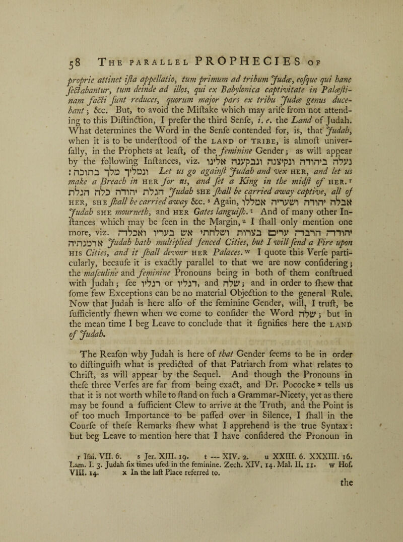 proprie attinet ifia appellatio, tum primum ad tribum Judo, e of que qui hanc fetabantur, tum deinde ad illos, j׳«; 'Babylonica captivitate in Palref i- nam facli funt reduces, quorum major pars ex tribu Judce genus duce- bant; &c. But, to avoid the Miftake which may arife from not attend- ing to this Diftindtion, I prefer the third Senfe, i. e. the Land of Judah. What determines the Word in the Senfe contended for, is, that Judah, when it is to be underftood of the land or tribe, is almoft univer- fally, in the Prophets at lead:, of the feminine Gender; as will appear by the following inftances, viz. נעלה ביהודה ונקיצנה ונבקענה אלינו ונמליך מלך בתוכה: Let us go agamjl Judah and vex her, and let us make a Breach in her for as, and fet a King in the 7nidjl of her.1־ הגלת יהודה כלה הגלת Judah she Jhall be carried away captive, all 0J her, she Jhall be carried away &c.8 Again,אבלה יהודה ושעריה אמללו Judah she mourneth, and her Gates languijh.1 And of many other In- dances which may be feen in the Margin,u I fhall only mention one more, viz. יהודד־ז הרבדת ערים בצרות ושלחתי אש בעריו ואכלד־ז א רמנתיה Judah hath 7nultiplied fenced Cities, but I will fend a Fire upon his Cities, and it Jhall devour her Palaces.w I quote this Yerfe parti- cularly, becaufe it is exadtly parallel to that we are now confidering ; the mafculine and feminine Pronouns being in both of them conftrued with Judah; fee רגליו or דגליו, and שלה! and in order to fhew that fome few Exceptions can be no material Objection to the general Rule. Now that Judah is here alfo of the feminine Gender, will? I truft, be fufficiently fhewn when we come to confide!־ the Word שלה ; but in the mean time I beg Leave to conclude that it fignifies here the land of Judah. The Reafon why Judah is here of that Gender feems to be in order to diftinguifh what is predicted of that Patriarch from what relates to Chrift, as will appear by the Sequel. And though the Pronouns in thefe three Verfes are far from being exadt, and Dr. Pococke * tells us that it is not worth while to /land on fuch a Grammar-Nicety, yet as there may be found a fufficient Clew to arrive at the Truth, and the Point is of too much Importance to be pafled over in Silence, I fhall in the Courfe of thefe Remarks fhew what I apprehend is the true Syntax: but beg Leave to mention here that I have confidered the Pronoun in r Ifai. VII. 6. s Jer. XIII. 19. t — XIV. 2. u XXIII. 6. XXXIII. 16. Lam. I. 3. Judah fix times ufed in the feminine. Zech. XIV. 14. Mai. II. 11. w Hof. VIII. 14. x In the laft Place referred to. the