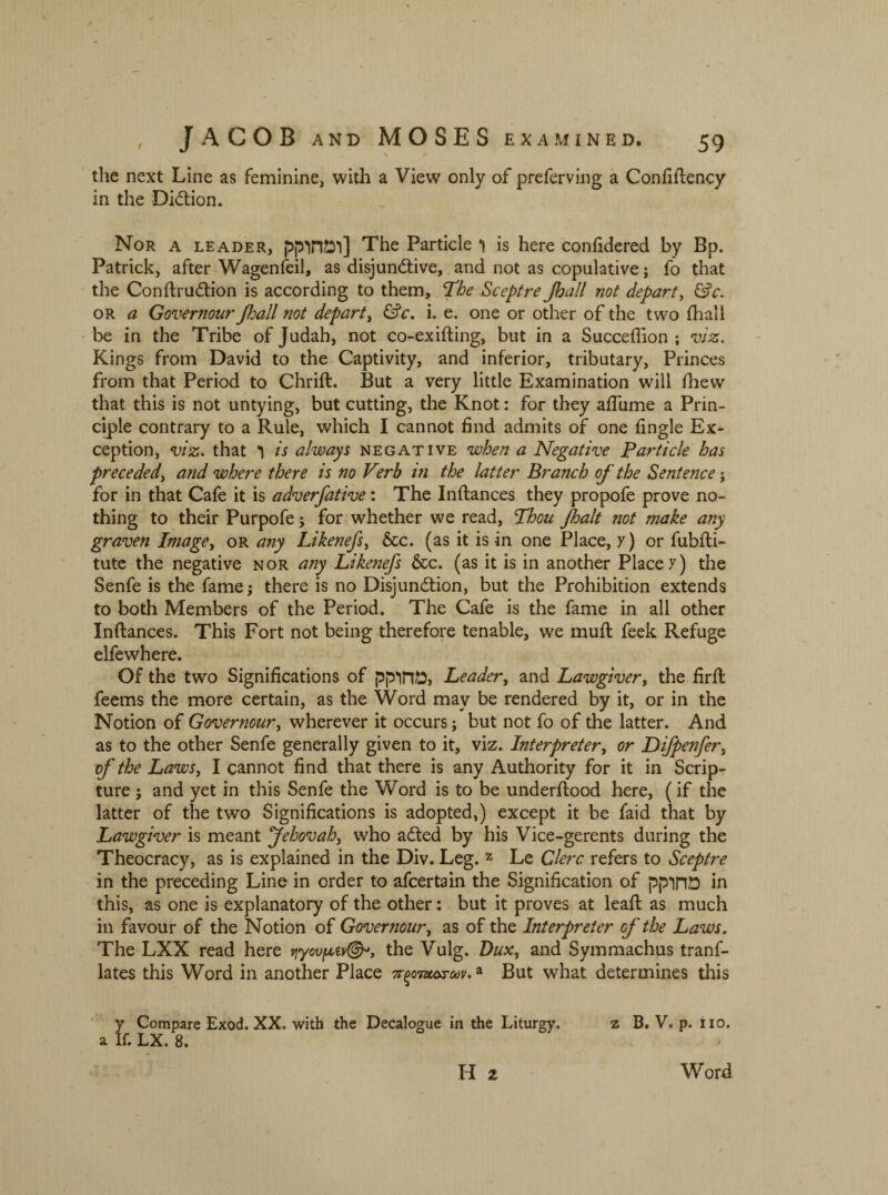 \ the next Line as feminine, with a View only of preferving a Confiftency in the DiCtion. Nor a leader, ומחוקק] The Particle ו is here confidered by Bp. Patrick, after Wagenfeil, as disjunctive, and not as copulative; fo that the ConftruCtion is according to them, The Sceptre Jhall not depart, &c. or a Governour Jhall not depart, &c. i. e. one or other of the two fhall be in the Tribe of Judah, not co-exifting, but in a Succeflion ; viz. Kings from David to the Captivity, and inferior, tributary, Princes from that Period to Chrift. But a very little Examination will fhew that this is not untying, but cutting, the Knot: for they affurne a Prin- ciple contrary to a Rule, which I cannot find admits of one fingle Ex- ception, viz. that ו is always negative when a Negative Particle has preceded, and where there is no Verb in the latter Branch of the Sentence; for in that Cafe it is adverfative: The Inftances they propofe prove no- thing to their Purpofe; for whether we read, Thou Jhalt not make any graven Image, or any Likenefs, &c. (as it is in one Place, y) or fubfti- tute the negative nor any Likenefs &c. (as it is in another Place y) the Senfe is the fame; there is no Disjunction, but the Prohibition extends to both Members of the Period. The Cafe is the fame in all other Inftances. This Fort not being therefore tenable, we muft feek Refuge elfewhere. Of the two Significations of נמחוקק Leader, and Lawgiver, the firft feems the more certain, as the Word may be rendered by it, or in the Notion of Governour, wherever it occurs; but not fo of the latter. And as to the other Senfe generally given to it, viz. Interpreter, or Difpenfer, of the Laws, I cannot find that there is any Authority for it in Scrip- ture ; and yet in this Senfe the Word is to be underftood here, (if the latter of the two Significations is adopted,) except it be faid that by Lawgiver is meant Jehovah, who aCted by his Vice-gerents during the Theocracy, as is explained in the Div. Leg. z Le Clerc refers to Sceptre in the preceding Line in order to afcertain the Signification of מחוקק in this, as one is explanatory of the other: but it proves at leaft as much in favour of the Notion of Governour, as of the Interpreter of the Laws. The LXX read here r1yovpzv(&>y the Vulg. Dux, and Symmachus tranf- lates this Word in another Place 7r^0Tz1arav.a But what determines this y Compare Exod. XX. with the Decalogue in the Liturgy. z B. V. p. no. a If. LX. 8. Word II 2