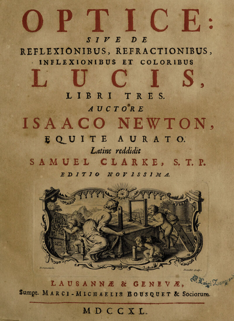 SIVE DE REFLEXIONIBUS, REFRACTIONIBUS, INFLEXIONIBUS ET COLORIBUS LUCIS, LIBRI TRES. AVCT 0*R E ISAACO NEWTON, g Q_U ITE AURATO. Latine reddidit SAMUEL CLARKE, S. T. P. EDITIO NOVISSIMA. Uae/iuft tfc/z/c’, L A D S A N N i & G E N I V I, Sumpt. M A R C I - M I C H A E 11S BOUSQUET Ic Sociorum. M D C C X L.