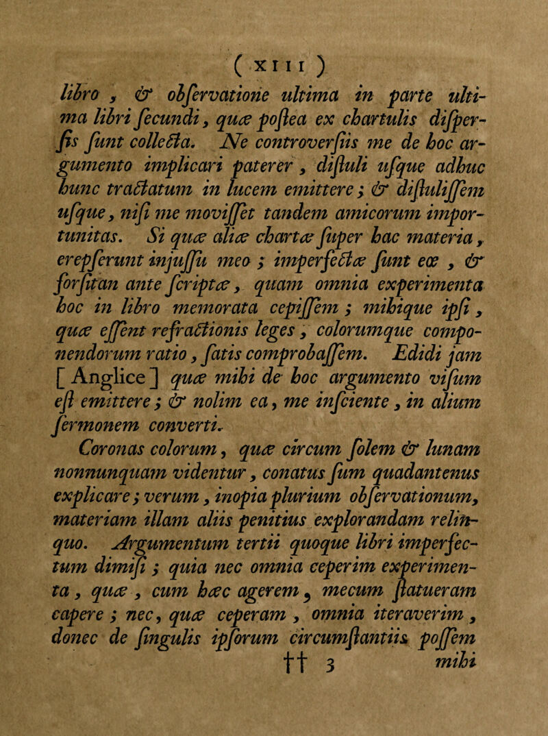 libro , & observatione ultima in parte ulti¬ ma libri fecundi, quce pofiea ex chartulis difper- fis Jimt colleSla. JVe controverfiis me de hoc ar¬ gumento implicari paterer, difiuli ufque adhuc hunc tra£latum in lucem emittere; & difiuliffem ufque, nifi me moviffet tandem amicorum impor¬ tunitas. Si quce alice chartee fuper hac materia, erepferunt injujfu meo ; imperfetlce Jimt ece , & for fit an ante feriptee, quam omnia experimenta hoc in libro memorata cepijfem ; mihique ipfi, quce effint refraffiionis leges , colorumque compo¬ nendorum ratio, fatis comprobajfem. Edidi jam [ Anglice ] quce mihi de hoc argumento vijum efi emittere ,* & nolim ea, me infeiente, in alium fermonem converti. Coronas colorum, quce circum folem & lunam nonnunquam videntur, conatus fum quadantenus explicare', verum , inopia plurium obfervationum, materiam illam aliis penitius explorandam relin¬ quo. Argumentum tertii quoque libri imperfec¬ tum dimifi j quia nec omnia ceperim experimen¬ ta , quce , cum heee agerem, mecum fiatueram capere ; nec, quce ceperam , omnia iteraverim, donec de fingulis ipforum circumfiantiis poffem \\ 1 mihi