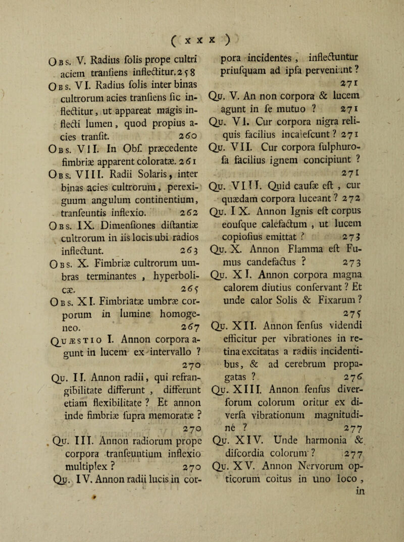 O B s. V. Radius folis prope cultri aciem traniiens infleditur. 2 ? 8 O b s. VI. Radius folis inter binas cultrorum acies tranfiens fic in¬ fleditur , ut appareat magis in- fledi lumen, quod propius a- cies tranfit. 260 Obs. VII. In Obf praecedente fimbriae apparent coloratae. 261 Obs. VIII. Radii Solaris, inter binas acies cultrorum, perexi¬ guum angulum continentium, tranfeuntis inflexio. 2 62 Obs. IX. Dimenfiones diftantiae cultrorum in iis locis ubi radios infledunt. 2 63 Obs. X. Fimbriae cultrorum um¬ bras terminantes , hyperboli- cae. 26^ Obs. XI. Fimbriatae umbrae cor¬ porum in lumine homoge- neo. 267 Q_u je s t 1 o I. Annon corpora a- gunt in lucem ex intervallo ? 270 Qu. 11. Annon radii, qui refran- gibilitate differunt , differunt etiam flexibilitate ? Et annon inde fimbriae lupra memoratae ? 270 . Qu. III. Annon radiorum prope corpora tranfeuntium inflexio multiplex ? 270 Qu. IV. Annon radii lucis in cor¬ pora incidentes , infleduntur priufquam ad ipfa perveni ant ? 271 Qu. V. An non corpora & lucein agunt in fe mutuo ? 271 Qu. V1. Cur corpora nigra reli¬ quis facilius incaiefcunt ? 271 Qu. VII. Cur corpora fulphuro- fa facilius ignem concipiunt ? 271 Qu. VI IT. Quid caufae efl , cur quaedam corpora luceant ? 272 Qu. I X. Annon Ignis eft corpus eoufque calefadum , ut lucem copiofius emittat ? 275 Qu. X. Annon Flamma efl: Fu¬ mus candefadus ? 273 Qu. X I. Annon corpora magna calorem diutius confervant ? Et unde calor Solis & Fixarum ? 27 f Qu. XII. Annon fenfus videndi efficitur per vibrationes in re¬ tina excitatas a radiis incidenti¬ bus, & ad cerebrum propa¬ gatas ? 276 Qu. XIII. Annon fenfus diver- forum colorum oritur ex di- verfa vibrationum magnitudi¬ ne ? 277 Qy. XIV. Unde harmonia & difcordia colorum ? 277 Qy. XV. Annon Nervorum op¬ ticorum coitus in uno loco , in ♦