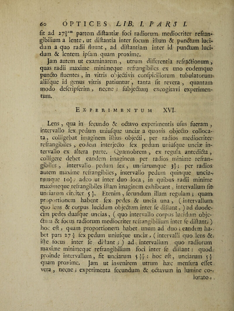 fit ad 27|sm partem diftantia? foci radiorum mediocriter refran* gibiiium a lente, ut diftantia inter focum iftum & pundum luci* dum a quo radii fluunt, ad diftantiam inter id pundum luci* dum & lentem ipfam quam proxime. Jam autem ut examinarem , utrum differentia refradionum , quas radii maxime minimeque refrangibiles ex uno eodemque puncto fluentes, in vitris objedivis confpicillorum tubulatorum' aliifque id genus vitris patiuntur ’, tanta fit revera , quantam modo defcripferim> necne ; fubjeduni excogitavi experimen¬ tum. Experimentum XVI. Lens , qua in fecundo & odavo experimentis ufus fueram , intervallo lex.pedum uniufque uncia? a quovis objedo colloca¬ ta, colligebat imaginem ifiius objedi, per radios mediocriter refrangibiles > eodem interjedo lex pedum uniufque uncia? in¬ tervallo ex altera parte. Quamobrem , ex regula antedida , colligere debet eandem imaginem per radios minime refran¬ gibilesintervallo pedum lex, undarumque 3J; per radios autem maxime refrangibiles, intervallo pedum quinque uncia-r rymque io}: adeo ut inter duo loca, in quibus radii minime maximeque refrangibiles iftam imaginem exhibeant, intervallum fit* unciarum circiter 5 Etenim , fecundum illam regulam ; quam-, proportionem habent fex pedes & uncia una, (intervallum* quo lens & corpus lucidum objedum inter le di fiant, ) ad duode¬ cim pedes duafque uncias, ( quo intervallo corpus lucidum obje¬ di!. 11 & focus radiorum mediocriter refrangibilium inter fe difiant; ) hoc eft j quam proportionem habet unum ad duo ; eandem ha-- bet pars 27 \ lex pedum uniufque uncia?, (intervalli quo lens ifie focus inter fe. difiant ; ) ad- intervallum quo radiorum maxime minimeque refrangibilium foci inter fe difiant: quod: proinde intervallum, fit unciarum 5 \j ; hoc eft, unciarum quam proxime. Jam ut invenirem utrum ha?c menfura effet vera , necne ; experimenta fecundum & odayum in lumine co-f lorato ?»