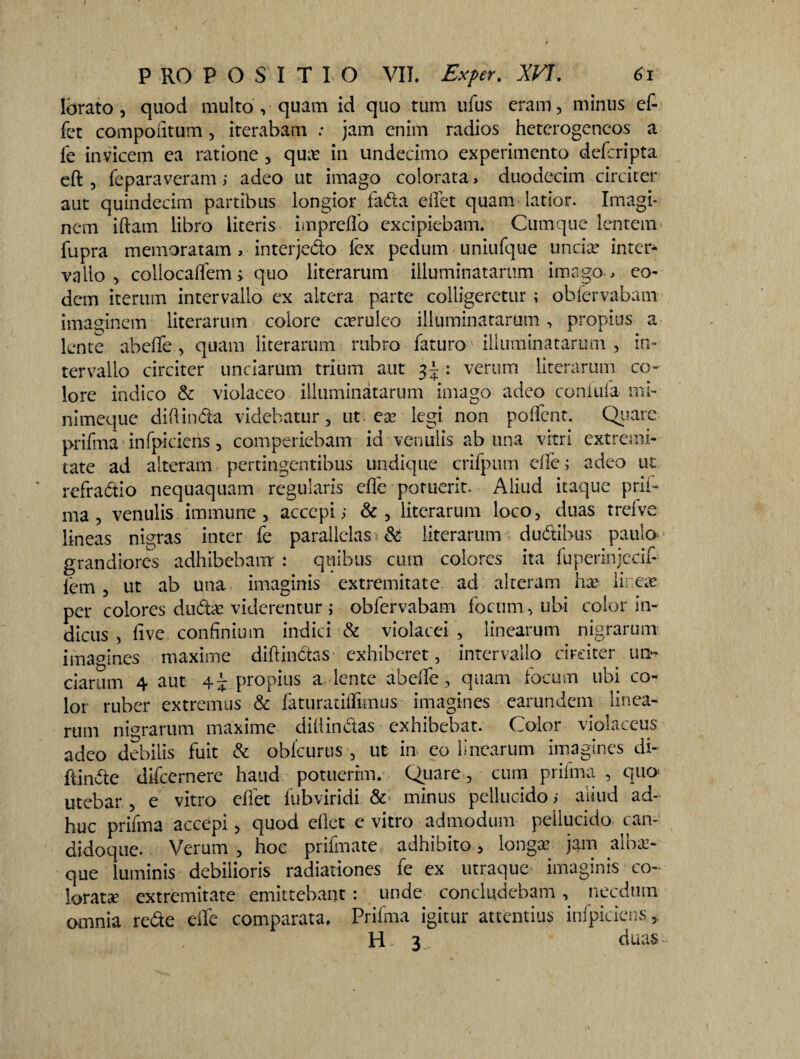 lorato , quod multo , quam id quo tum ufus eram, minus cf- fet compodtum, iterabam : jam enim radios heterogencos a fe invicem ea ratione , quas in undecimo experimento deferipta eft , feparaveram i adeo ut imago colorata, duodecim circiter aut quindecim partibus longior fada edet quam latior. Imagi¬ nem iftam libro literis impreflo excipiebam. Cumque lentem fupra memoratam, interje&o fex pedum uniufque uncia? inter¬ vallo , collocalfem; quo literarum illuminatarum imago , eo¬ dem iterum intervallo ex altera parte colligeretur ; obfervabam imaginem literarum colore casrulco illuminatarum, propius a lente abedfe , quam literarum rubro faturo illuminatarum , in¬ tervallo circiter unciarum trium aut 3J : verum literarum co¬ lore indico & violaceo illuminatarum imago adeo coniufa mi¬ ni meque diftinda videbatur, ut. ea? legi non poflfent. Quare prifma infpiciens, comperiebam id venulis ab una vitri extremi¬ tate ad alteram pertingentibus undique crifpum die; adeo ut refradtio nequaquam regularis ede potuerit. Aliud itaque prif¬ ma 5 venulis immune , accepti &, literarum loco, duas treive lineas nigras inter fe parallelas & literarum dudtibus paulo grandiores adhibebam : quibus cum colores ita fuperinjecif- fem , ut ab una imaginis extremitate ad alteram hx lir.eae per colores dudx viderentur ; obfervabam focum, ubi color in¬ diciis , dve confinium indici-& violacei , linearum nigrarum imagines maxime diftinctas exhiberet, intervallo circiter un¬ ciarum 4 aut 4 i propius a lente abedfe, quam focum ubi co¬ lor ruber extremus & laturatiffimus imagines earundem linea¬ rum nigrarum maxime didin&as exhibebat. Color violaceus adeo debilis fuit & oblcurus , ut in eo linearum imagines di- ftindte difccrnere haud potuerim. Quare, cum prifma , quo* utebar , e vitro edet fubviridi minus pellucido ; aiiud ad¬ huc prifma accepi, quod edet e vitro admodum pellucido can¬ didoque. Verum, hoc prifmate adhibito, longa: jam albaz- que luminis debilioris radiationes fe ex utraque imaginis co¬ lorata? extremitate emittebant : unde concludebam, necdum omnia re&e die comparata. Prifma igitur attentius infpiciens, H. 3 duas