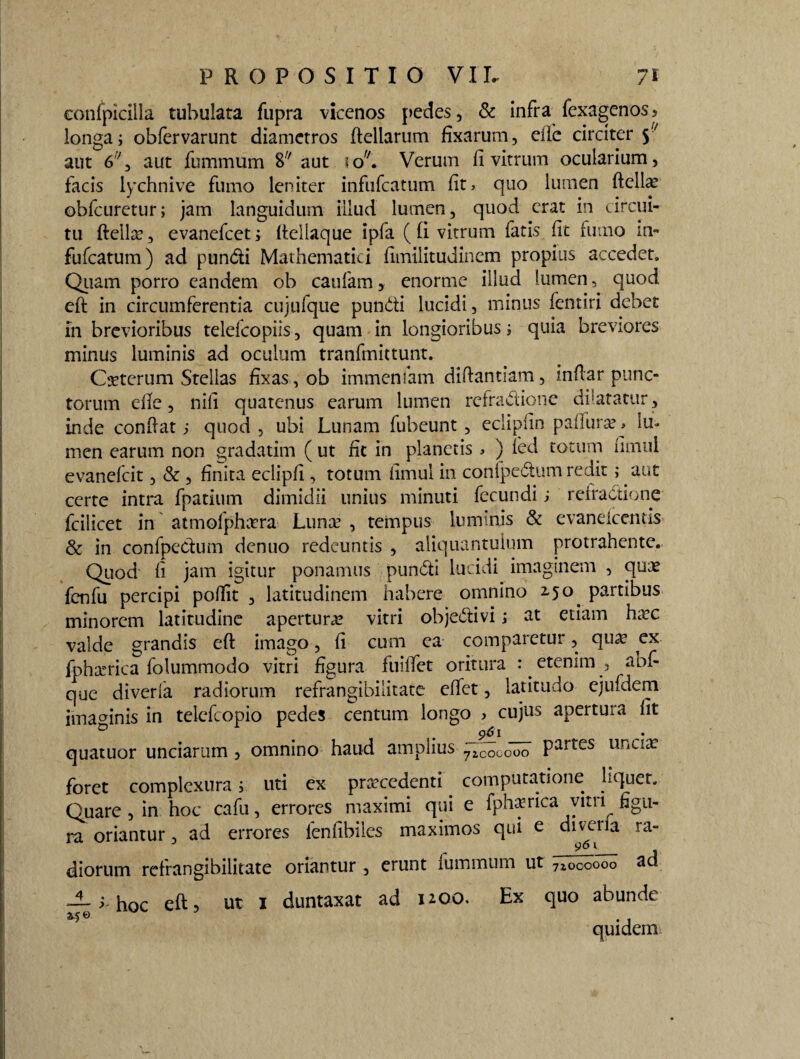 confpicilla tubulata fupra vicenos pedes, & infra fexagenos5 longa; oblervarunt diametros ftellarum fixarum, eilc circiter 5'y aut 67, aut fummum 8y aut io. Verum fi vitrum ocularium, facis lychnive fumo leniter infufcatum fit, quo lumen ftellae obfcuretur; jam languidum illud lumen, quod erat in circui¬ tu ftello 3 evanefcet; fteliaque ipfa ( fi vitrum latis fit fumo m- fufcatum) ad pundi Mathematici fimilitudincm propius accedet. Quam porro eandem ob caufam, enorme illud lumen, quod eft: in circumferentia cujufque pundi lucidi, minus fentiri debet in brevioribus telefcopiis, quam in longioribus; quia breviores minus luminis ad oculum tranfmittunt. Cseterum Stellas fixas, ob immensam diftantiam, infiar punc¬ torum die, nili quatenus earum lumen refradione dilatatur, inde confiat; quod , ubi Lunam fubeunt, eclipfin paliure, lu¬ men earum non gradatim ( ut fit in planetis , ) led totum fimul evanefcit, & , finita eclipfi , totum fimul in conlpedum redit; aut certe intra fpatium dimidii unius minuti fecundi ; refradione fcilicet in atmofphora Luno , tempus luminis & evaneicentis & in confpedum denuo redeuntis , aliquantulum protrahente. Quod fi jam igitur ponamus pundi lucidi imaginem , quo fenfu percipi pofiit , latitudinem habere omnino 2,50. partibus minorem latitudine apertura? vitri objedivi; at etiam hoc valde grandis eft imago, fi cum ea comparetur, quo ex fphorica folummodo vitri figura fuiftet oritura : . etenim , abf que diverla radiorum refrangibilitate efiet, latitudo ejufdem imamnis in teiefeopio pedes centum longo , cujus apertura Iit 961 quatuor unciarum , omnino haud amplius ^Tcocooo Partes llriCia: foret complexura; uti ex procedenti computatione liquet. Quare , in hoc cafu, errores maximi qui e fphorica vitri figu¬ ra oriantur, ad errores lenfibiles maximos qui e diveria ra- diorum refrangibilitate oriantur , erunt fummum ut 71000000 ad — ^ hoc eft, ut 1 duntaxat ad noo. Ex quo abunde ® . j quidem