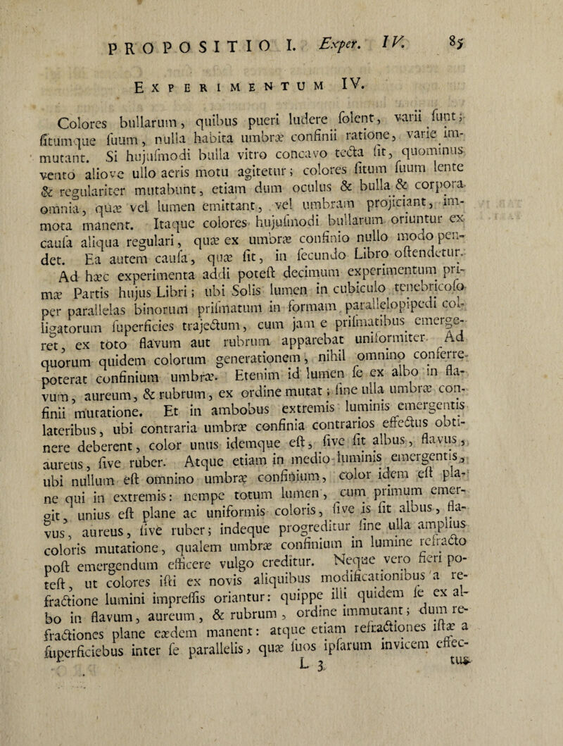 Experimentum IV. Colores bullarum, quibus pueri ludere folcnt, vani kmt; ficumque fiuim, nulla habita umbra? confinii ratione, vane im¬ mutant. Si hujufmodi bulla vitro concavo teda fit, quommus- veruo alio ve ullo aeris motu agitetur; colores fitum fuum lente & regulariter mutabunt, etiam dum oculus & bulla.& corpora- omnia, qua? vel lumen emittant, vel umbram projiciant, im¬ mota manent. Itaque colores hujufmodi bullarum oriuntur ex caufa aliqua regulari, qua? ex umbra? confinio nullo modo pen¬ det. Ea autem caufa, qua fit, in fecundo Libro offendetur. Ad hac experimenta addi poteft decimum experimentum pu- ma? Partis hujus Libri; ubi Solis lumen in cubiculo tenebricofo- per parallelas binorum priimatum in formam paradelopipedi col¬ ligatorum fuperficies trajedum, cum jam e prilmatibus. emerge¬ ret ex toto flavum aut rubrum apparebat unnormiter, Ad quorum quidem colorum generationem, nihil omnino conferre- poterat confinium umbra?. Etenim id lumen fe ex albo in a- vurn aureum, & rubrum, ex ordine mutat; ime ulla umbra con¬ finii mutatione. Et in ambobus extremis luminis emergentis lateribus , ubi contraria umbra? confinia contrarios effedus obti¬ nere deberent, color unus idemque eft, five fit albus, flavus, aureus , five ruber. Atque etiam in medio luminis emergentis , ubi nullum eft omnino umbra confinium, color idem eft pa¬ ne qui in extremis: nempe totum lumen, cum primum enuer- ait unius eft plane ac uniformis coloris, five is iit albus, fla¬ vus*, aureus, five ruber; indeque progreditur fine ulla amplius coloris mutatione, qualem umbra: confinium in lumine retracto poft emergendum efficere vulgo creditur. Neque vero fieri po¬ teft ut colores ifti ex novis aliquibus modificationibus a re- fradione lumini impreflis oriantur: quippe ilii quiaem le ex al¬ bo in flavum, aureum, & rubrum , ordine immutant; dum re- fradiones plane eadem manent: atque etiam refradiones ifta a fuperficiebus inter fe parallelis, qua iuos ipfarum invicem eftec- r L 3, tu^