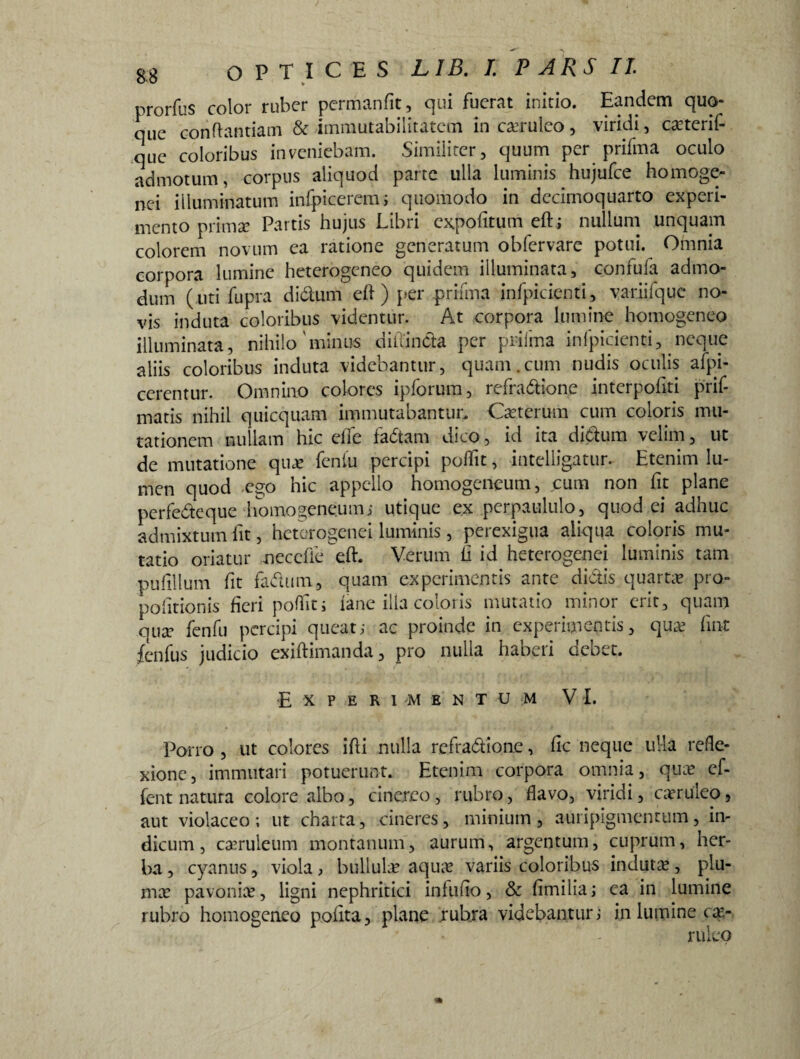 prorfus color ruber permanfit, qui fuerat initio. Eandem quo¬ que conflandam & immutabilitatem in caeruleo , viridi, ca?terif- que coloribus inveniebam. Similiter, quum per prifma oculo admotum, corpus aliquod parte ulla luminis hujufce homoge- nei illuminatum infpiceremi quomodo in dccimoquarto experi¬ mento primae Partis hujus Libri expolitum eft; nullum unquam colorem novum ea ratione generatum obfervare potui. Omnia corpora lumine heterogeneo quidem illuminata, confufa admo¬ dum (uti fupra diclum di ) per prifma infpicienti, variifque no¬ vis induta coloribus videntur. At corpora lumine homogeneo illuminata, nihilo'minus diiTincia per prifma infpicienti, neque aliis coloribus induta videbantur, quam.cum nudis oculis afpi- cerentur. Omnino colores ipforum, refradione interpohti prif- matis nihil quicquam immutabantur. Ceterum cum coloris mu¬ tationem nullam hic eile ladani dico, id ita didum velim, ut de mutatione qua? fentu percipi poflit, intelligatur. Etenim lu¬ men quod ego hic appello homogeneum, cum non fit plane perfedeque homogeneum; utique ex perpaululo, quod ei adhuc admixtum fit, heterogenei luminis, perexigua aliqua coloris mu¬ tatio oriatur neccfle eft. Verum h id heterogenei luminis tam pufillum fit fadum, quam experimentis ante dictis quarta pro- politionis fieri poflit i fane illa coloris mutatio minor erit, quam qua? fenfu percipi queat; ac proinde in experimentis, qua? fint fenfus judicio exiftimanda, pro nulla haberi debet. Experimentum VI. Porro , ut colores ifli nulla refradione, fic neque ulla refle¬ xione, immutari potuerunt. Etenim corpora omnia, qua? cf- fent natura colore albo, cinereo, rubro, flavo, viridi, caeruleo, aut violaceo; ut charta, cineres, minium, auripigmentum, in¬ dicum, caeruleum montanum, aurum, argentum, cuprum, her¬ ba , cyanus, viola, bullulae aquae variis coloribus indutae, plu¬ mae pavonine, ligni nephritici infufio, & fimilia; ca in lumine rubro homogeneo polita, plane rubra videbantur; in lumine cae- rulep