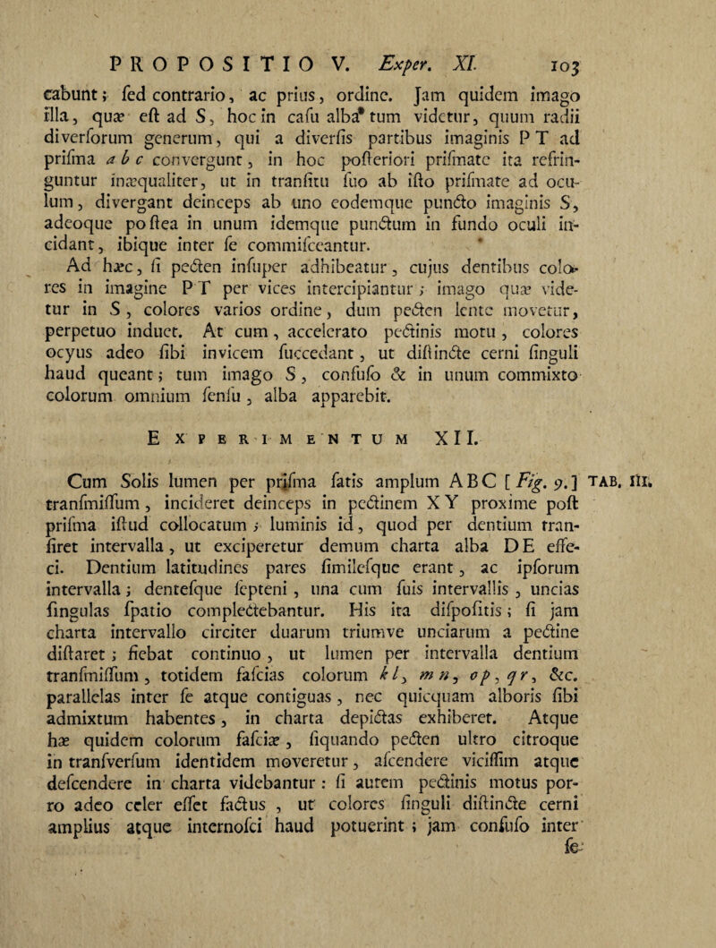 eabunt; fed contrario, ac prius, ordine. Jam quidem imago illa, qua? eftadS, hocin cafu alba* tum videtur, quum radii diverforum generum, qui a diverfis partibus imaginis P T ad prifma a b c convergunt, in hoc pofieriori prifmatc ita refrin¬ guntur inaequaliter, ut in tranfitu fuo ab ifto prifmate ad ocu¬ lum, divergant deinceps ab uno eodemque pundo imaginis S, adeoque pofiea in unum idemque pundum in fundo oculi in¬ cidant, ibique inter fe commifceantur. Ad hjec, ii peden infuper adhibeatur, cujus dentibus colo* res in imagine PT per vices intercipiantur; imago qua? vide¬ tur in S, colores varios ordine, dum peden lente movetur, perpetuo induet. At cum, accelerato pedinis motu , colores ocyus adeo iibi invicem fuccedant, ut difiinde cerni iinguli haud queant; tum imago S, confufo & in unum commixto colorum omnium fenfu, alba apparebit. E X P E R I M E N T U M XII. Cum Solis lumen per prifma fatis amplum ABC [ Fig. j?.] tab. Hi* tranfmiffum, incideret deinceps in pedinem X Y proxime poft prifma illud collocatum ; luminis id, quod per dentium rran- firet intervalla, ut exciperetur demum charta alba DE effe¬ ci. Dentium latitudines pares fimilefquc erant, ac ipforum intervalla; dentefque fepteni , una cum fuis intervallis , uncias fingulas fpatio compledebantur. His ita difpofitis; fi jam charta intervallo circiter duarum triumve unciarum a pedine diftaret; fiebat continuo, ut lumen per intervalla dentium tranfmiffum, totidem fafeias colorum kl> mn, i&c, parallelas inter fe atque contiguas , nec quicquam alboris fibi admixtum habentes, in charta depidas exhiberet. Atque ha? quidem colorum fafeia?, liquando peden ultro citroque in tranfverfum identidem moveretur, afeendere viciffim atque defeendere in charta videbantur : fi aurem pedinis motus por¬ ro adeo celer effet fadus , ut colores finguli diftinde cerni amplius atque internofei haud potuerint ; jam confufo inter