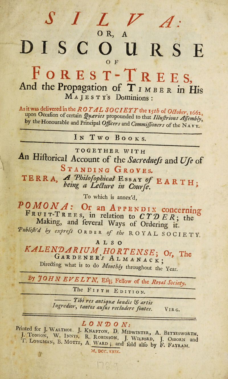 D I S C O U R S E O F Forest -Trees, And the Propagation of Timber in His Majestys Dominions : As it was delivered in the R 0 TAL SO CIETT the i <th of October upon Occafion of certain guaries propounded to that llluftrious Affiemth y t e Honourable and Principal Officers and Commiffioners of the Navy. ’ TOGETHER WITH An Hiftorical Account of the Sacrednefs and Ufe of Standing Groves. TERRA. A. 'Philosophical Essay of p a » ►r rr being a Lefture in Courje. * To which is annex'd, ?2*f: °r. an Appendix concerning FR^IJ'Trees’ In relation to CTD ER- the & Making, and leveral Ways of Ordering it. Publijk'd by exprefs Order of the ROYAL SOCIETY. KALEKVARIUMJIORTEKSE; Or The Gardener* Almanack* * Diredhng what is to do Monthly throughout the’ Year. _. , . LONDON.- Printed for J. Walthoe, J. Knapton, D. Midwinter, A. Bettesworth J-Tonson, W. Innys, r. Robinson, T Wilford ITT ™| . Longman, B. Motte, A. Ward • and fold alfo by F. Fayram. DCC, XXIX.