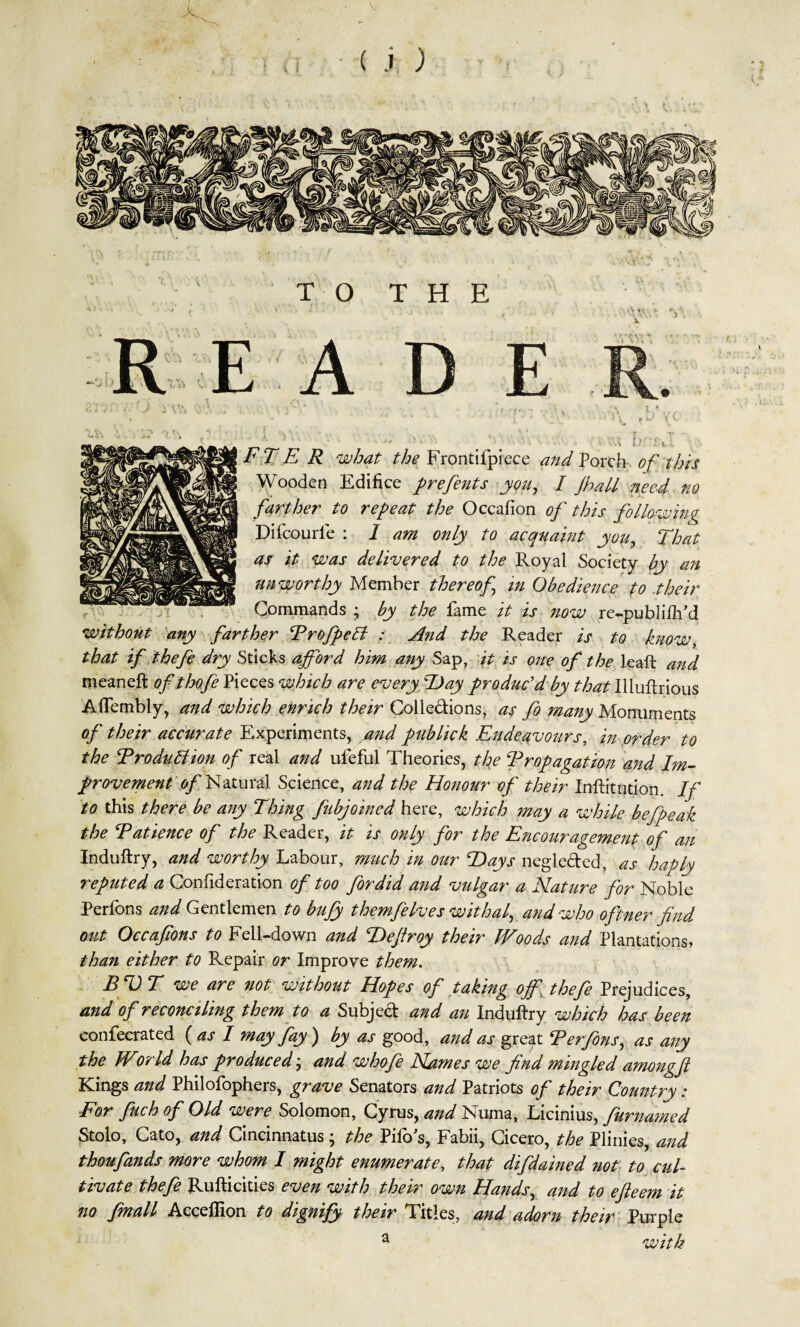 X c » ( j ) TO THE A iV M E F 'l E R what the Frontifpiece and Porch of this Wooden Edifice prefents you, I Jhall need no farther to repeat the Occafion of this following Difcourle : I am only to acquaint you, That as it was delivered to the Royal Society by an unworthy Member thereof in Obedience to their Commands ; by the lame it is now re-publiftPd without any farther Profpett : And the Reader is to know, that if thefe dry Sticks afford him any Sap, it is one of the leaft and meaneft of thofe Pieces which are every Hay produc'd by tha:t Illuftrious Aflembly, and which enrich their Colle&ions, as fo many Monuments of their accurate Experiments, and publick Endeavours, in order to the ProduBion of real and ufeful Theories, the Propagation and Im¬ provement of Natural Science, and the Honour of their Inftitution. If to this there be any Thing fubjoined here, which may a while befpeak the Patience of the Reader, it is only for the Encouragement of an Induftry, and worthy Labour, much in our Hays negle&ed, as haply reputed a Confideration of too fordid and vulgar a Nature for Noble Perfons and Gentlemen to bufy themfelves withal, and who oftner find out Occafions to Fell-down and Heftroy their JVoods and Plantations, than either to Repair or Improve them. BVT we are not without Hopes of taking off jhefe Prejudices, and of reconciling them to a Subject and an Induftry which has been confecrated {as I way fay) by as good, and as great Perfons, as any the Wor Id has produced ; and whofe Names we find mingled amongft Kings and Philofophers, grave Senators and Patriots of their Country: For fuch of Old were Solomon, Cyrus, and Numa, Licinius, furnamed Stolo, Cato, and Cincinnati ; the Pifo's, Fabii, Cicero, the Plinies, and thoufands more whom I might enumerate, that difdained not to cul¬ tivate thefe Rufticities even with their own Hands, and to efteem it no fmall Acceffion to dignify their Titles, and adorn their Purple a with