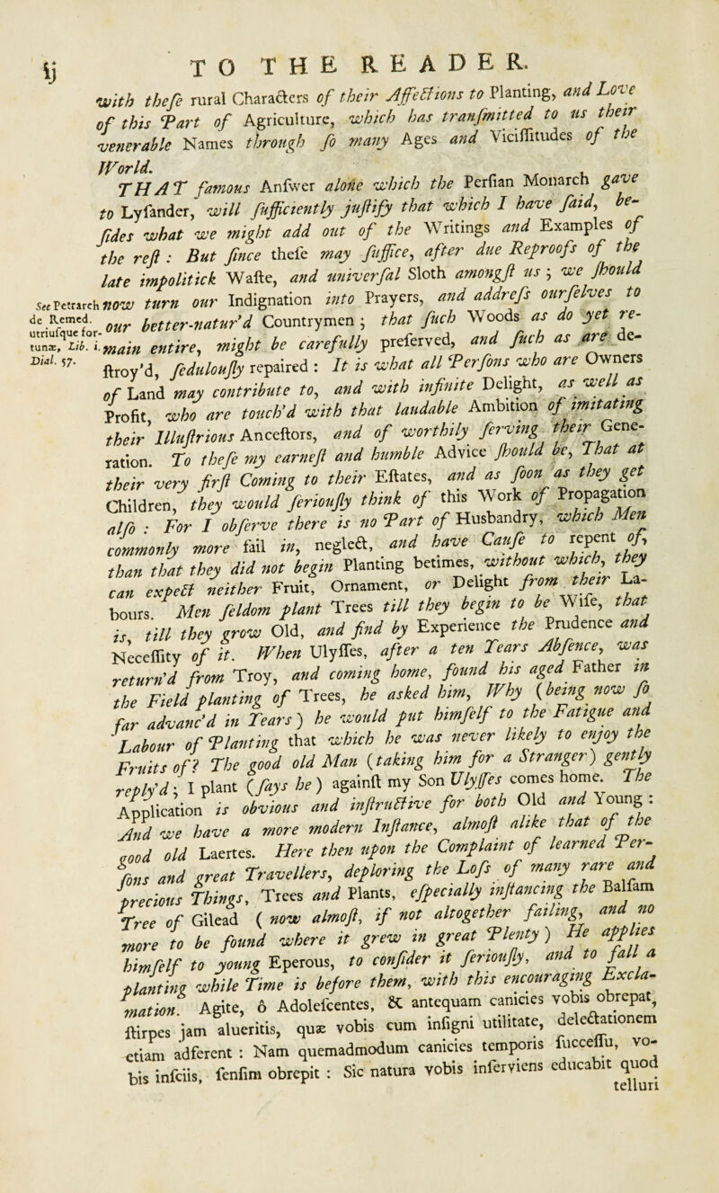 ij TOTHEREADE r. with theft rural Characters of their AjfeBions to Planting, and Love of this Tart of Agriculture, which has tranfmitted to us their ■venerable Names through ft many Ages and Viciffitudes of tie IVorld. , THAT famous Anfwer alone which the Perfian Monarch gav to Lylander, will fufficiently juflify that which I have faid, be- tides what we might add out of the Writings and Examp es of the reft : But fince thel'e may fuftice, after due Ref roofs of the late impolitick Wafte, and univerfal Sloth amongft us; we Jhould toPctmch now turn our Indignation into Prayers, and addrefs ourfelyes to de Rremf our better-naturd Countrymen ; that fuch W oods as do yet re- ZTLl°r,:malH entire, might be carefully preferred, and fuch as are de- 57' ftroy’d, fiduloufty repaired : It is what all ‘Perfins who are Owners of Land may contribute to, and with infinite Deltgnt, as well as Profit who are touch’d with that laudable Ambition of imitating their Uluftrious Anceftors, and of worthily firving ration To theft my earneft and humble Advice Jhould be, That at their very ftf Coming to their Eftates, and as foon as they get Children,' they would firioufiy think of this Work of Propagation atfo ■ For I obftrve there is no Tart 0/Husbandry, which Me^ commonly more fail in, neglcd, and have Cauft to repent ^ than that they did not begin Plant,ng betimes without which they can expect neither Fruit, Ornament, or Delight from their La- hours Men feldom plant Trees till they begin to be Wife, that is till they grow Old, and find by Experience the Prudence and Neceffity of it. When Ulylfes, after a ten Tears Abfence, was return’d from Troy, and coming home, found his aged Father in the Field planting of Trees, he asked him. Why {being now ft far advanc’d in Tears) he would put himfrlf to the Fatigue and ' Labour of Tlanting that which he was never likely to enjoy the Fruits ofi The good old Man {taking him for a Stranger) gently 2SJ?i am IfiV '*) <** “V s°” ““ h”e- n‘ Application is obvious and inftruBive for both Old and Young . And we have a more modern Inftance, almoft alike t.iat of ie vood old Laertes. Here then upon the Complaint of learned Ter- gfons and great Travellers, deploring the Loft of many rare and precious Things, Trees and Plants, officially mftancmg the Balfam Tree of Gilead ( now almoft, if not altogether fat ling and no more to be found where it grew in great Tlenty) He applies bimfelf to young Eperous, to conftder it ftnoufly, and to fall a planting while Time is before them, with this encouraging Excla¬ mation. Agite, 6 Adolefcentes, & antequam camcies vobis obrepat, ftirpes jam alueritis, qus vobis cum lnfigm militate, delecbmonem etiam adferent : Nam quemadmodum canicies tempons fucceffu, vo¬ bis infeiis, fenfim obrepit : Sic natura vobis inferviens educabit quod