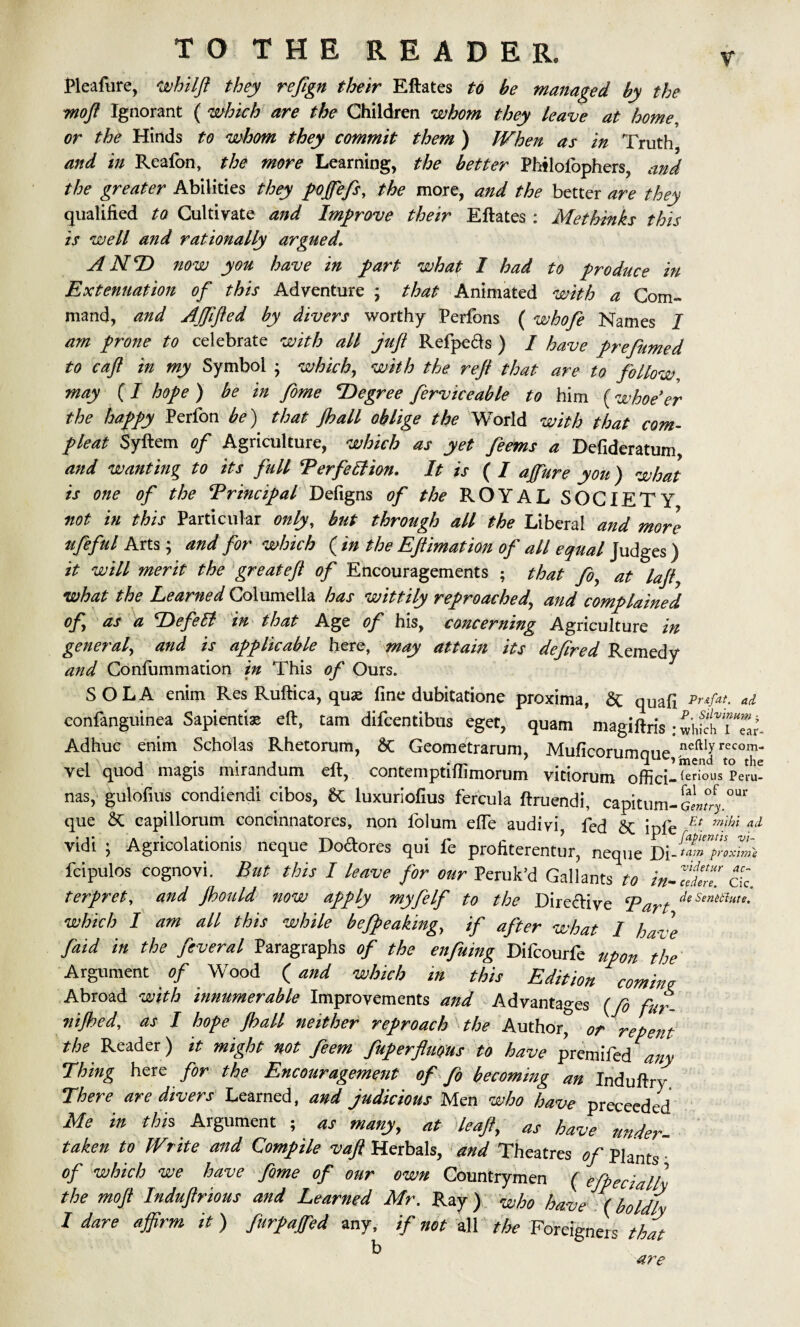 Pleafure, whllft they reftgn their Eftates to be managed by the moft Ignorant ( which are the Children whom they leave at home or the Hinds to whom they commit them ) When as in Truth and in Reafon, the more Learning, the better Philofophers, and the greater Abilities they pojfefs, the more, and the better are they qualified to Cultivate and Improve their Eftates: Methinks this is well and rationally argued, ANT now you have in part what I had to produce in Extenuation of this Adventure ; that Animated with a Com¬ mand, and AJftfted by divers worthy Perfons ( whofe Names I am prone to celebrate with all juft Refpe&s ) / have prefumed to caft in my Symbol • which, with the reft that are to follow, may (I hope ) be in fome Tegree ferviceable to him (whoe'er the happy Perfon be) that Jhall oblige the World with that corn- pleat Syftem of Agriculture, which as yet feems a Defideratum, and wanting to its full Terfeffion. It is ( I ajfure you) what is one of the Principal Defigns of the ROYAL SOCIETY not in this Particular only, but through all the Liberal and more ufeful Arts; and for which ( in the Eftimation of all equal Judges) it will merit the great eft of Encouragements ; that foy at laft7 what the Learned Columella has wittily reproached,, and complained of as a Tefett in that Age of his, concerning Agriculture in general^ and is applicable here, may attain its deftred Remedy and Confummation in This of Ours. SOLA enim Res Ruftica, quae fine dubitatione proxima, & quafi Pr*fat. ad confanguinea Sapienti* eft, tarn difcentibus eget, quam magiftris ; wWchTTar- Adhuc enim Scholas Rhetorum, & Geometrarum, Muficorumque, neftly recom- vel quod magis mirandum eft, contemptiffimorum vitiorum offici—^er‘ous Peru- nas, gulofius condiendi cibos, 8C luxuriofius fercula ftruendi, capitum-gLT que Sc capillorum concinnatores, non iolum efle audiyi, fed &c ipfe Et. ”‘M ad vidi ; Agricolationis neque Doctores qui fe profiterentur, neque Di _ tain proximo fcipulos cognovi. But this I leave for our Peruke! Gallants to m-tdZ. ck. ter fret, and Jhould now affly myfelf to the Directive Bart deSenltlm- which I am all this while befpeaking, if after what I have faid in the fiveral Paragraphs of the enfuing Difcourfe upon the Argument of Wood (and which in this Edition commg Abroad with innumerable Improvements and Advantages (fe fuf. nijhed, as I hope Jhall neither reproach the Author^ or repent the Reader) it might not feem fuperflmus to have premifed any Thing here for the Encouragement of fo becoming an Induftry There are divers Learned, and judicious Men who have preceeded Me in this Argument , as many, at leaf, as have under¬ taken to Write and Compile vaft Herbals, and Theatres of Plants • of which we have feme of our own Countrymen ( efbecialll the moft Induftrious and Learned Mr. Ray) who have (boldly I dare affirm it) fnrpajfed any, if not all the Foreigners that b