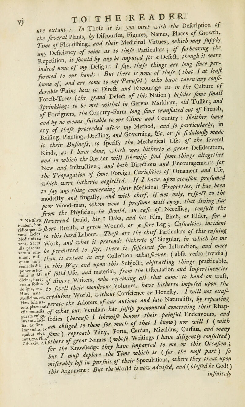 VJ rrp extant : In Thofe it is you meet ■with the Defcription of the feveral Plants, by Difcourfes, Figures, Names, Places of Growt, Tme of Flourifhing, and their Medicinal Virtues; which may fuppy any Deficiency of mine as to thofe Particulars ; if forbearing the Repetition it jhould by any be imputed for a Defeft, though it we formed to our hands : But there is none of thefe (that I at l J {„ow of and are come to my Terufal ) who have ^^fof derable Tains how to Direct and Encourage us m the Culture c/ Foreft-Trees {the grand Defeft of this Nation) befiesfomefinaU Sprinklings to be met withal in Gervas Markham, old Tuffer and of Foreigners, the Country-Farm long fince tranjlated out of French, Ld by t means fuitable to our Clime and Country : Neither have anv of thefe proceeded after my Method, and fo particularly, m Railing Planting, Dreffing, and Governing, ©f. or fo feduloujlymade T2ir Bufn%, to fpecify the Mechanical Ufes of the feveral Kind7 as I have done, which was hitherto a great Defideratum, S?in which the Reader will likewife find fome things altogether New and Inftruftive ; and both Directions and Encouragements for t,he Tropagation of fome Foreign Curiofities of Ornament and _Ufe, which were hitherto neglefled. If I have upon occafion prefumed to ray anything concerning their Medicinal Troperties,ithas been modeftly and frugally, and with chief if not only, refpett to the poor Wood-man, whom none I prefume will envy that living far from the Phyfician, he jhould, in cafe of Neceffity, confult the * Ktsn JZerend Druid, his * Oaks, and his Elm, Birch, or Elder, for a lus!dem'hT Ihort Breath, a green Wound, or a fore Leg ; Cafualties incident Tbtfi „r ,b, Work and what it pretends hitherto of Singular, m which let me Ua plronm be permitted to fay, there is fujficient for Inftruaion, and more EE Zr: .Zis extant in any Colledion whatfoever { abf.t verbo invuha) EMt in this Way and upon this Subjeft; abftraBmg things pradicable, ponenut of folid Ufe, and material, from the Oftentation and Impertinences If divers Writers, who receiving all that came to hand on truft, do;' to fwell their monfirous Volumes, have hitherto impofed upon the Hinc nata , , World without Confcience or Honefty. I will not exaf- Operate the Adorers of our antient and late Naturalifts, by repeating XrPe”V what our Verulam has jufily pronounced concerning their Rhap- paratavuigo, / ,hecaure J likewife honour their painful Endeavours and SHE 4- £Z IZl’cXJ’dZ L,tmy' for the Knowledge t/acy W ^ / »»/? the Tme which is {for the rnoft part) fo u„ inf! iM turfuit of their Speculations, where they treat upon T/ir Argument: But ^eWorld is now advifed, and (ble^edh^^