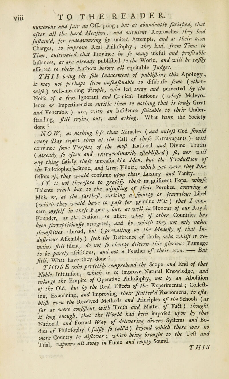 Vlll numerous and fair an Off-spring; but as abundantly fatisfied\ that after all the hard Meafure, and virulent Reproaches they had fuftain'd, for endeavouring by united Attempts, and at their own Charges,* to improve Real Phiiofophy ; they had, from Time to Time, cultivated that Province in fo many ufeful and profitable Inflates, as are already published to the World, and will be eafily alTerted to their Authors before all equitable fudges. THIS being the foie Inducement of publijhing this Apology, it may not perhaps feem unfeafonable to difabufe feme ( other- wife ) well-meaning Teople, who led away and perverted by the Noife of a few Ignorant and Comical Buffoons ( whofe Malevo¬ lence or Impertinences entitle them to nothing that is truly Great and Venerable ) are, with an Infolence fuitable to their Under- Handing, f ill crying out, and asking, What have the Society done ? N O W, as nothing lefis than Miracles ( and nnlefs God jhould every ‘Day repeat them at the Call of thefe Extravagants ) will convince fame Ter fins of the moji Rational and Divine Truths ( already fo often and extraordinarily eftablijhed) fi, nor will any thing fatisfy thefe unreafonable Men, but the TroduBion of the Philofopher’s-Stone, and Great Elixir ; which yet were they Poi- feffors of they would confume upon their Luxury and Vanity. IT is not therefore to gratify thefe magnificent Fops, whofe Talents reach but to the adjufiing of their Perukes, courting a Mifs or at the fartheft, writing a fmutty or fcurrtlous Libel (which 'they would have to pafs for genuine Wit ) that I con¬ cern myfelf in thefe Papers; but, as well in Honour of our Royal Founder, as the Nation, to affert what of other Countries has been furreptitioufly arrogated, and by which they not only value themfeIves abroad, but {prevailing on the Modefty of that In¬ jurious Affembly ) fiek the Deference of thofe, who whilft it re¬ mains fill filent, do not fi clearly difeern this glorious Plumage to be purely afeititious, and not a Feather of their own. ■ But (till, What have they done ? THOSE who perfectly comprehend the Scope and End of that Noble Inftitution, which is to improve Natural Knowledge, and enlarge the Empire of Operative Phiiofophy, not by an Abolition of the Old but by the Real Effects of the Experimental; Colled- L Examining, and Improving their fcatter’d Phenomena to efla- blith even the Received Methods and Principles of the Schools (as far as were confiftent with Truth and Matter of Fad ) thought it long enough, that the World had been impofed upon by that National and Formal Way of delivering divers Syftems and Bo¬ dies of Phiiofophy (falfly fi call’d) beyond which there was no more Country to difeover ; which being brought to the Tell: and Trial, vapours all away in Fume and empty Sound. THIS