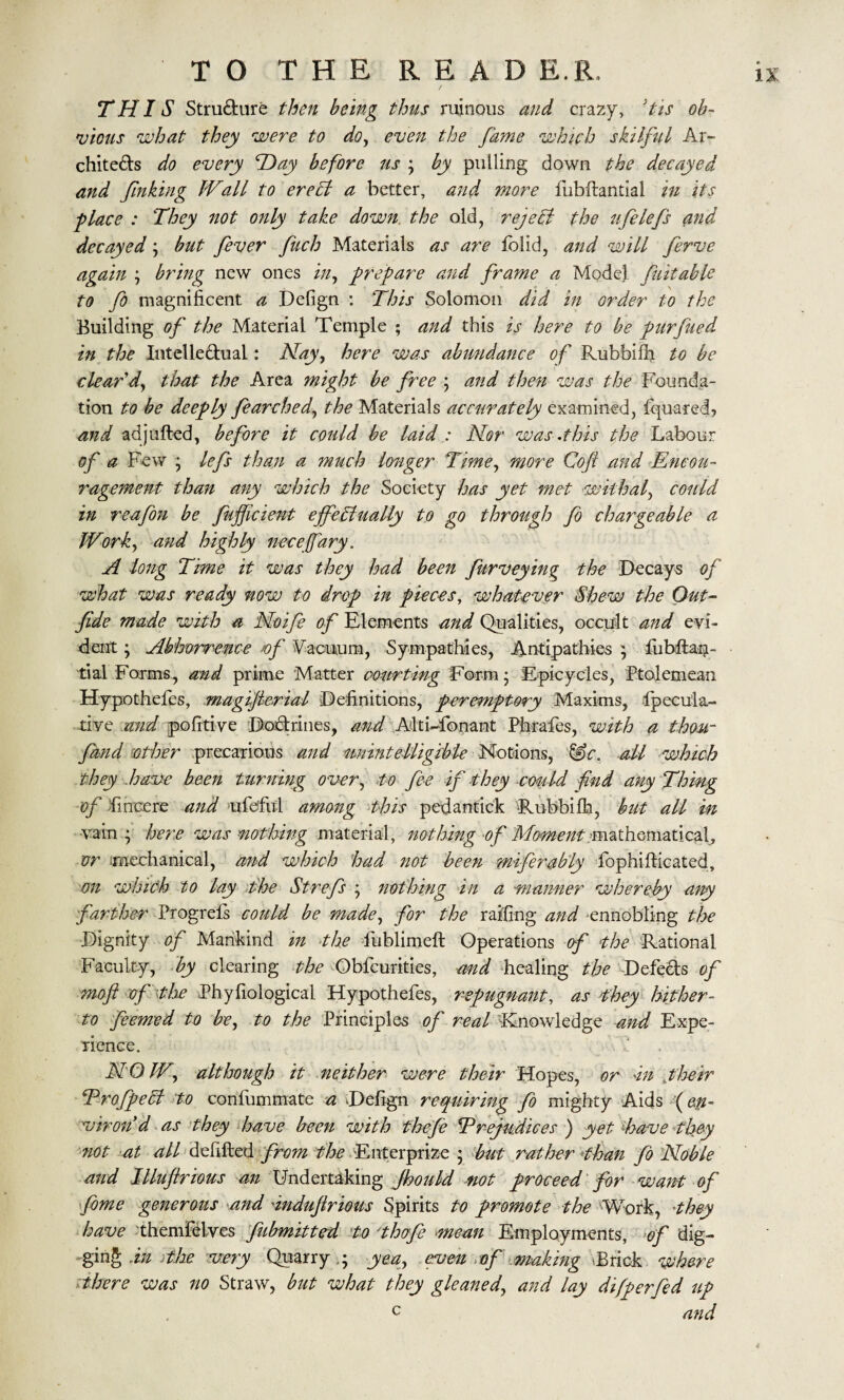 THIS Structure then being thus ruinous and crazy, *tis ob¬ vious what they were to do, even the fame which skilful Ar¬ chitects do every Hay before us ; by pulling down the decayed and fnking Wall to ere hi a better, and more fubltantial in its ■place : They not only take down, the old, rejehl the ufelefs and decayed; but fever fuch Materials as are lolid, and will ferve again ; bring new ones in, prepare and frame a Model fuitable to fo magnificent a Delign : This Solomon did in order to the Building of the Material Temple ; and this is here to be purfued in the Intellectual: Hay, here was abundance of Rubbilh to be clear'd, that the Area might be free ; and then was the Founda¬ tion to be deeply fearched, the Materials accurately examined, fquared, and adjufted, before it could be laid : Nor was .this the Labour of a Few ; lefs than a much longer Time, more Coft and Encou¬ ragement than any which the Society has yet met withal, could in reafon be fufjicient effectually to go through fo chargeable a Work, and highly necejfary. A long Time it was they had been furveying the Decays of what was ready now to drop in pieces, whatever Shew the Out- fide made with a Noife of Elements and Qualities, occult and evi¬ dent ; Abhorrence /of Vacuum, Sympathies, Antipathies ; liibltaQ- tial Forms, and prime Matter courting Form 5 Epicycles, Ptolemean Hypothefes, magifcrial Definitions, peremptory Maxims, fpecula- tive and pofitive Doctrines, and Alti-fonant Phrafes, with a thou- fund other precarious and unintelligible Notions, &c. all which they have been turning over, to fee if they could fnd any Thing of fincere and ufcful among this pedantick Rubbifh, but all in vain ; here was nothing material, nothing of Moment mathematical, or mechanical, and which had not been miferably fophi fhcated, on which to lay the St refs ; nothing in a ■manner whereby any farther Progrels could be made, for the railing and ennobling the Dignity of Mankind in the fublimeft Operations of the Rational Faculty, by clearing the Obfcurities, and healing the Defeats of moft of the Phyfiological Hypothefes, repugnant, as they hither¬ to feemed to be, to the Principles of real Knowledge and Expe¬ rience. NOW, although it neither were their Hopes, or In pheir ProfpeCf to confummate a Defign requiring fo mighty Aids (en¬ viron'd as they have been with thefe Prejudices ) yet have they not at all debited from the Enterprize ; but rather than fo Noble and Illuflrious an Undertaking Jhould not proceed for want of fome generous and Indufrious Spirits to promote the Work, they have themfelves fubmitted to thofe mean Employments, of dig¬ ging In the very Quarry ,; yea, even of makmg Brick where there was no Straw, but what they gleaned, and lay difperfed up c and